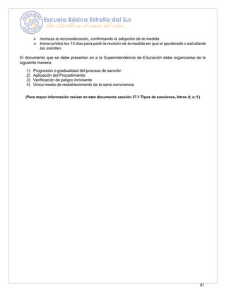 87
➢ rechaza la reconsideración, confirmando la adopción de la medida
➢ transcurridos los 15 días para pedir la revisión de la medida sin que el apoderado o estudiante
las soliciten.
El documento que se debe presentar en a la Superintendencia de Educación debe organizarse de la
siguiente manera:
1) Progresión o gradualidad del proceso de sanción
2) Aplicación del Procedimiento
3) Verificación de peligro inminente
4) Único medio de restablecimiento de la sana convivencia
(Para mayor información revisar en este documento sección 37.1 Tipos de sanciones, letras d; e; f.)
 