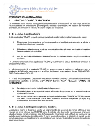 91
SITUACIONES DE LACOTIDIANEIDAD
6. PROTOCOLO CAMBIO DE APODERADO
Los apoderados son la instancia inicial y primeros responsables de la educación de sus hijos e hijas. La escuela
y sus educadores son colaboradores que entregan su respaldo y cooperación a los procesos de enseñanza-
aprendizaje, a la formación de hábitos y de valores exigidos por la sociedad.
I. De la solicitud de cambio voluntario
Si el/la apoderado/a TITULAR no puede continuar cumpliendo su labor, deberá realizar los siguientes pasos:
i. El apoderado debe presentarse en forma personal en el establecimiento educativo y solicitar el
cambio de apoderado en Inspectoría.
ii. El funcionario deberá registrar la solicitud y causal del cambio, solicitando autorización a Inspectora
General respecto de la factibilidad.
iii. Una vez autorizado, el funcionario deberá señalar las modalidades establecidas para un cambio de
apoderado.
• De forma presencial: ambos apoderados TITULAR y NUEVO con su Cédula de identidad formalizan el
proceso en Inspectoría.
• De forma remota: Si el apoderado TITULAR no se encuentra en la región o no pudiese concurrir, el
apoderado NUEVO debe presentarse con su cédula de identidad y acompañado de una DECLARACIÓN
SIMPLE del apoderado TITULAR.
• Casos no contemplados: Dirección en consulta con Inspectoría General y Convivencia Escolar resolverá
procedimientos ajustados a derecho. (VER ANEXO CARTA PARA REALIZAR CAMBIO DE
APODERADO)
iv. Se establece como motivo y/o justificación de fuerza mayor.
v. El establecimiento se encargará de realizar el cambio de apoderado en el sistema interno de
administración de datos.
vi. Una vez efectuado el cambio apoderado se deberá anular la antigua FICHA DE MATRÍCULA y emitir
una nueva con la finalidad de que el nuevo apoderado asuma las obligaciones pedagógicas y
administrativas, al momento de la firma respectiva.
II. De la solicitud de cambio por incumplimiento de deberes
La escuela se reserva el derecho de solicitar y/o exigir el cambio de apoderado de manera arbitraria, si este
incumple de forma reiterada sus DEBERES como lo estipula este documento, menoscabando el proceso
educativo, la salud mental, emocional o física del/la estudiante. El cambio le será notificado por escrito, una vez
agotadas todas las instancias de colaboración. El nuevo apoderado queda en la obligación de cumplir con las
normativas exigidas por el establecimiento y explicitadas en este manual. Se considerarán como atenuantes las
siguientes conductas:
 