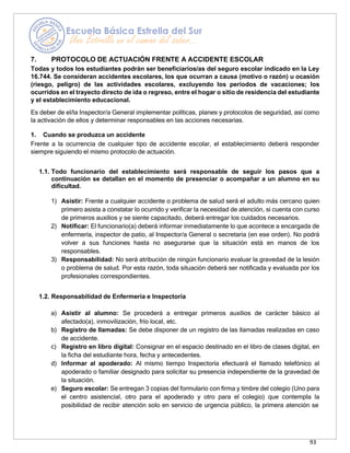 93
7. PROTOCOLO DE ACTUACIÓN FRENTE A ACCIDENTE ESCOLAR
Todas y todos los estudiantes podrán ser beneficiarios/as del seguro escolar indicado en la Ley
16.744. Se consideran accidentes escolares, los que ocurran a causa (motivo o razón) u ocasión
(riesgo, peligro) de las actividades escolares, excluyendo los períodos de vacaciones; los
ocurridos en el trayecto directo de ida o regreso, entre el hogar o sitio de residencia del estudiante
y el establecimiento educacional.
Es deber de el/la Inspector/a General implementar políticas, planes y protocolos de seguridad, así como
la activación de ellos y determinar responsables en las acciones necesarias.
1. Cuando se produzca un accidente
Frente a la ocurrencia de cualquier tipo de accidente escolar, el establecimiento deberá responder
siempre siguiendo el mismo protocolo de actuación.
1.1. Todo funcionario del establecimiento será responsable de seguir los pasos que a
continuación se detallan en el momento de presenciar o acompañar a un alumno en su
dificultad.
1) Asistir: Frente a cualquier accidente o problema de salud será el adulto más cercano quien
primero asista a constatar lo ocurrido y verificar la necesidad de atención, si cuenta con curso
de primeros auxilios y se siente capacitado, deberá entregar los cuidados necesarios.
2) Notificar: El funcionario(a) deberá informar inmediatamente lo que acontece a encargada de
enfermería, inspector de patio, al Inspector/a General o secretaria (en ese orden). No podrá
volver a sus funciones hasta no asegurarse que la situación está en manos de los
responsables.
3) Responsabilidad: No será atribución de ningún funcionario evaluar la gravedad de la lesión
o problema de salud. Por esta razón, toda situación deberá ser notificada y evaluada por los
profesionales correspondientes.
1.2. Responsabilidad de Enfermería e Inspectoría
a) Asistir al alumno: Se procederá a entregar primeros auxilios de carácter básico al
afectado(a), inmovilización, frío local, etc.
b) Registro de llamadas: Se debe disponer de un registro de las llamadas realizadas en caso
de accidente.
c) Registro en libro digital: Consignar en el espacio destinado en el libro de clases digital, en
la ficha del estudiante hora, fecha y antecedentes.
d) Informar al apoderado: Al mismo tiempo Inspectoría efectuará el llamado telefónico al
apoderado o familiar designado para solicitar su presencia independiente de la gravedad de
la situación.
e) Seguro escolar: Se entregan 3 copias del formulario con firma y timbre del colegio (Uno para
el centro asistencial, otro para el apoderado y otro para el colegio) que contempla la
posibilidad de recibir atención solo en servicio de urgencia público, la primera atención se
 