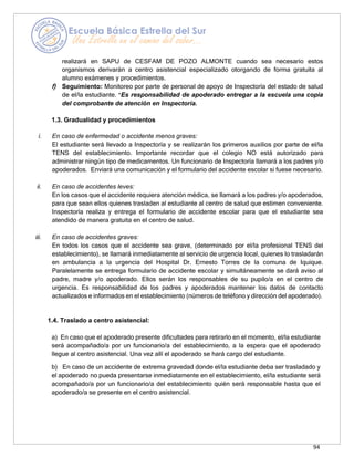 94
realizará en SAPU de CESFAM DE POZO ALMONTE cuando sea necesario estos
organismos derivarán a centro asistencial especializado otorgando de forma gratuita al
alumno exámenes y procedimientos.
f) Seguimiento: Monitoreo por parte de personal de apoyo de Inspectoría del estado de salud
de el/la estudiante. *Es responsabilidad de apoderado entregar a la escuela una copia
del comprobante de atención en Inspectoría.
1.3. Gradualidad y procedimientos
i. En caso de enfermedad o accidente menos graves:
El estudiante será llevado a Inspectoría y se realizarán los primeros auxilios por parte de el/la
TENS del establecimiento. Importante recordar que el colegio NO está autorizado para
administrar ningún tipo de medicamentos. Un funcionario de Inspectoría llamará a los padres y/o
apoderados. Enviará una comunicación y el formulario del accidente escolar si fuese necesario.
ii. En caso de accidentes leves:
En los casos que el accidente requiera atención médica, se llamará a los padres y/o apoderados,
para que sean ellos quienes trasladen al estudiante al centro de salud que estimen conveniente.
Inspectoría realiza y entrega el formulario de accidente escolar para que el estudiante sea
atendido de manera gratuita en el centro de salud.
iii. En caso de accidentes graves:
En todos los casos que el accidente sea grave, (determinado por el/la profesional TENS del
establecimiento), se llamará inmediatamente al servicio de urgencia local, quienes lo trasladarán
en ambulancia a la urgencia del Hospital Dr. Ernesto Torres de la comuna de Iquique.
Paralelamente se entrega formulario de accidente escolar y simultáneamente se dará aviso al
padre, madre y/o apoderado. Ellos serán los responsables de su pupilo/a en el centro de
urgencia. Es responsabilidad de los padres y apoderados mantener los datos de contacto
actualizados e informados en el establecimiento (números de teléfono y dirección del apoderado).
1.4. Traslado a centro asistencial:
a) En caso que el apoderado presente dificultades para retirarlo en el momento, el/la estudiante
será acompañado/a por un funcionario/a del establecimiento, a la espera que el apoderado
llegue al centro asistencial. Una vez allí el apoderado se hará cargo del estudiante.
b) En caso de un accidente de extrema gravedad donde el/la estudiante deba ser trasladado y
el apoderado no pueda presentarse inmediatamente en el establecimiento, el/la estudiante será
acompañado/a por un funcionario/a del establecimiento quién será responsable hasta que el
apoderado/a se presente en el centro asistencial.
 