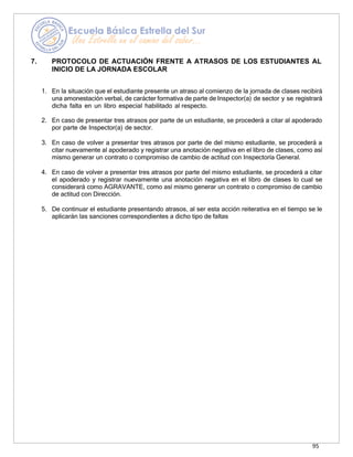 95
7. PROTOCOLO DE ACTUACIÓN FRENTE A ATRASOS DE LOS ESTUDIANTES AL
INICIO DE LA JORNADA ESCOLAR
1. En la situación que el estudiante presente un atraso al comienzo de la jornada de clases recibirá
una amonestación verbal, de carácter formativa de parte de Inspector(a) de sector y se registrará
dicha falta en un libro especial habilitado al respecto.
2. En caso de presentar tres atrasos por parte de un estudiante, se procederá a citar al apoderado
por parte de Inspector(a) de sector.
3. En caso de volver a presentar tres atrasos por parte de del mismo estudiante, se procederá a
citar nuevamente al apoderado y registrar una anotación negativa en el libro de clases, como así
mismo generar un contrato o compromiso de cambio de actitud con Inspectoría General.
4. En caso de volver a presentar tres atrasos por parte del mismo estudiante, se procederá a citar
el apoderado y registrar nuevamente una anotación negativa en el libro de clases lo cual se
considerará como AGRAVANTE, como así mismo generar un contrato o compromiso de cambio
de actitud con Dirección.
5. De continuar el estudiante presentando atrasos, al ser esta acción reiterativa en el tiempo se le
aplicarán las sanciones correspondientes a dicho tipo de faltas
 