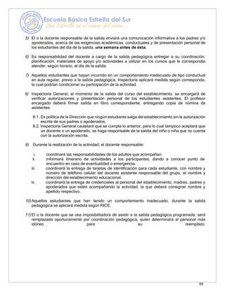 99
5) El o la docente responsable de la salida enviará una comunicación informativa a los padres y/o
apoderados, acerca de las exigencias académicas, conductuales y de presentación personal de
los estudiantes del día de la salida, una semana antes de ésta.
6) Es responsabilidad del docente a cargo de la salida pedagógica entregar a su coordinación:
planificación, materiales de apoyo y/o actividades a utilizar en los cursos que le correspondía
atender, según horario, el día de la salida.
7) Aquellos estudiantes que hayan incurrido en un comportamiento inadecuado de tipo conductual
en aula regular, previo a la salida pedagógica, Inspectoría aplicará medida según corresponda,
la cual podrían condicionar su participación de la actividad.
8) Inspectoría General, al momento de la salida del curso del establecimiento, se encargará de
verificar autorizaciones y presentación personal de los estudiantes asistentes. El profesor
encargado deberá firmar salida en libro correspondiente, entregando copia de nómina de
asistentes.
8.1. Es política de la Dirección que ningún estudiante salga del establecimiento sin la autorización
escrita de sus padres o apoderados.
8.2. Inspectoría General cautelará que se cumpla lo anterior, para lo cual tampoco aceptará que
un docente o un apoderado, se haga responsable de la salida del niño o niña que no cuenta
con la autorización escrita.
9) Durante la realización de la actividad, el docente responsable:
i. coordinará las responsabilidades de los adultos que acompañan
ii. informará itinerario de actividades a los participantes, dando a conocer punto de
encuentro en caso de eventualidad o emergencia.
iii. coordinará la entrega de tarjetas de identificación para cada estudiante, con nombre y
número de teléfono celular del docente asistente responsable del grupo, el nombre y
dirección del establecimiento educacional.
iv. coordinará la entrega de credenciales al personal del establecimiento, madres, padres y
apoderados que estén acompañando la actividad, la que deberá consignar nombre y
apellido respectivo.
10) Aquellos estudiantes que han tenido un comportamiento inadecuado, durante la salida
pedagógica se aplicará medida según RICE.
11) El o la docente que se vea imposibilitado/a de asistir a la salida pedagógica programada, será
remplazada oportunamente por coordinación pedagógica, quien determinará al personal más
idóneo para su reemplazo.
 