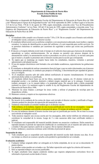 Departamento de Educación de Puerto Rico
Escuela Trina Padilla de Sanz
Reglamento Interno
Este reglamento se desprende del Reglamento Escolar del Departamento de Educación de Puerto Rico de 1996
y del “Manual para el Apoyo de la Seguridad Escolar” del 30 de septiembre de 2003. La Base Legal es la Sección
2.13 de la Ley Núm. 170 de 12 de agosto de 1988, según enmendada, conocida como “Ley de Procedimiento
Administrativo Uniforme”, la Ley Núm. 149 del 15 de junio de 1999, según enmendada y conocida como “Ley
Orgánica del Departamento de Educación de Puerto Rico” y el “Reglamento Escolar” del Departamento de
Educación de Puerto Rico de 2004.
Disciplina
1. El estudiante debe cumplir con el horario escolar 7:30 a 2:30. De no cumplir con el horario será referido
al trabajador social, consejera y al director escolar.
2. El estudiante deberá asistir con su uniforme completo y con una presencia adecuada, (usar medias y zapatos
cerrados). La tarjeta de identificación es parte del uniforme y le será requerida para recibir servicios. No
se permiten chancletas ni sandalias por cuestiones de seguridad a menos que exista una justificación
médica.
3. El decoro y el respeto deberán existir todo el tiempo en el salón de clases para que el proceso de enseñanza-
aprendizaje se realice satisfactoriamente. De un alumno no permitir este proceso después de la
amonestación verbal y la amonestación escrita se procederá a su envío a la oficina y se enviará carta para
que el menor y el padre se presenten ante el director escolar para la acción que corresponda.
4. Se espera que se mantenga un respeto hacia todos los estudiantes, maestros, visitantes o personal
administrativo del plantel escolar.
5. El uso de equipos electrónicos está limitado a las actividades académicas, especialmente las grabaciones
y fotos.
6. El estudiante se abstendrá de realizar comentarios fuera de lugar y que no estén relacionados con el proceso
de enseñanza aprendizaje, ni conducta que propicie el bullying, o discriminación por equidad de género,
raza y/o religión.
7. Si el estudiante necesita salir del salón deberá notificárselo al maestro inmediatamente. El maestro
autorizará dicha salida si es justificada.
8. El estudiante deberá hacer buen uso de los libros, materiales, equipos, etc. El alumno velará por la
propiedad escolar y no mutilará, destruirá o dañará ningún material que se le entregue. Conservará,
cuidará, protegerá y no le causará daños a la propiedad ajena. De causarle daño a dicha propiedad
restituirá su costo o lo sustituirá según lo estable la ley del Reglamento Escolar del departamento de
Educación de Puerto Rico 1996.
9. Mantener las áreas limpias y proteger las áreas verdes y utilizar el programa de reciclaje para los
desperdicios sólidos.
10. Mantener cortesía y respeto en las expresiones afectivas.
Cortes, tardanzas y ausencias
1. De incurrir en la conducta de los cortes de clases será enviado al director escolar y notificado al hogar.
Además perderá los derechos de reposición del material de clase.
2. Tardanzas relacionadas al comedor tendrán que ir al director escolar.
3. Toda tardanza, en la mañana, requiere de una excusa justificada por escrito de sus encargados. Luego de
3 tardanzas el estudiante será referido al personal de apoyo. El tiempo de tardanza será de 5 minutos
4. En caso de tardanzas durante el horario escolar tiene que ser justificada por escrito. De no traer la excusa
será referido al trabajador social.
5. Toda ausencia requiere una excusa escrita por los encargados, debe incluir teléfono de referencia para
corroborar la veracidad de la misma. Luego de 3 o más ausencias debe traer certificado médico o
judicial.
6. El estudiante será responsable del material perdido durante sus ausencias o tardanzas. Dicho material se
repondrá durante el período de reposición establecido en coordinación con el maestro del salón de clase
y tendrás 5 días para reponer a partir de su regreso. De no reponer obtendrá cero.
7. Cortes, tardanzas y ausencias continuas serán referidas al personal de apoyo.
Suspensión de clase
1. Todo estudiante que es suspendido será responsable del material escolar dado durante esos días. Si en
ese tiempo se ofreció un examen o prueba corta perderá la oportunidad de ser evaluado.
Evaluación académica
1. Cualquier trabajo asignado deber ser entregado en la fecha estipulada, de no ser así se descontarán 10
puntos diarios
2. Las pruebas cortas pueden ser avisadas o no. De haber reposición será según los criterios del maestro.
3. Sólo se repondrá trabajos con excusa justificable.
4. Si algún estudiante tiene alguna condición médica que requiera adaptaciones curriculares favor de
informarlo al personal escolar desde el inicio.
 
