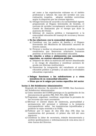 así como a las experiencias exitosas en el ámbito
profesional y laboral. En caso del servidor con una
evaluación negativa, adoptar medidas correctivas
según lo dispuesto por las normas vigentes.
h) Otorgar licencias de acuerdo a la normatividad vigente
proponiendo al Órgano Intermedio de Gestión, el
contrato de servidor reemplazante seleccionado por el
Comité de Evaluación por el tiempo que dure la
ausencia del titular.
i) Informar de manera pública y transparente a la
comunidad educativa del manejo de recursos y bienes
de la I.E.
 En las relaciones con la comunidad educativa
a) Coordinar con los padres de familia y el Órgano
Intermedio del Ministerio de Educación asuntos de
interés común.
b) Prevenir y mediar en situaciones de conflicto, creando
condiciones que favorezcan relaciones humanas
positivas al interior de la comunidad educativa.
 En relación a niños y adolescentes con necesidades
especiales, en centros educativos públicos.
a) Disponer de oficio la matrícula del menor abandonado
o en riesgo de abandono y coordinar acciones de
ayuda con diversas instituciones.
b) Garantizar la integración del estudiante al centro
educativo público o privado y al aula con necesidades
educativas especiales.
 Delegar funciones a los subdirectores y a otros
miembros de su comunidad educativa
 Otras que se le asigne por norma específica del sector
Inciso 2. Del Subdirector Administrativo
Depende del director. Es miembro del CONEI. Son funciones
del Subdirector Administrativo:
a) Como miembro del CONEI participa en la aprobación de los
documentos de gestión PEI, PAT, PCI, REI, MOF.
b) Programar, organizar, coordinar, supervisar la previsión de
los recursos que sean necesarios.
c) Efectuar el control diario de asistencia, puntualidad y
permanencia del personal e informar a la instancia
correspondiente sobre las inasistencias injustificadas y
publicar la copia remitida a la UGEL.
d) Publicar por el lapso de dos (02) días (48) días las
inasistencias del personal, el primer día útil del mes
siguiente.
e) Coordinar la labor de secretaría, trámite documentario y
archivo (publicaciones e informaciones) de esta área con el
visto bueno del Director.
 