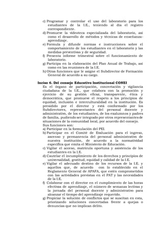 c) Programar y controlar el uso del laboratorio para los
estudiantes de la I.E., teniendo al día el registro
correspondiente.
d) Promueve la vídeoteca especializada del laboratorio, así
como el desarrollo de métodos y técnicas de enseñanza-
aprendizaje.
e) Formula y difunde normas e instrucciones sobre el
comportamiento de los estudiantes en el laboratorio y las
medidas preventivas y de seguridad.
f) Presenta informe trimestral sobre el funcionamiento de
laboratorio.
g) Participa en la elaboración del Plan Anual de Trabajo, así
como en las reuniones de la I.E.
h) Otras funciones que le asigne el Subdirector de Formación
General de acuerdo a su cargo.
Inciso 6. Del consejo Educativo Institucional CONEI
Es el órgano de participación, concertación y vigilancia
ciudadana de la I.E., que colabora con la promoción y
ejercicio de su gestión eficaz, transparente, ética y
democrática, que promueve el respeto a los principios de
equidad, inclusión e interculturalidad en la institución. Es
presidido por el director y está conformado por los
Subdirectores, representantes del personal docente y
administrativo, de los estudiantes, de los exalumnos y padres
de familia, pudiendo ser integrado por otros representantes de
situaciones de la comunidad local, por acuerdo del consejo.
Sus funciones son:
a) Participar en la formulación del PEI.
b) Participar en el Comité de Evaluación para el ingreso,
ascenso y permanencia del personal administrativo de
nuestra institución, de acuerdo a la normatividad
específica que emita el Ministerio de Educación.
c) Vigilar el acceso, matrícula oportuna y asistencia de los
estudiantes en la I.E.
d) Cautelar el incumplimiento de los derechos y principios de
universalidad, gratitud, equidad y calidad de la I.E.
e) Vigilar el adecuado destino de los recursos de la I.E. y
aquellos que, de acuerdo con lo establecido en el
Reglamento General de APAFA, que estén comprometidos
con las actividades previstas en el PAT y las necesidades
de la I.E.
f) Colaborar con el director en el cumplimiento de las horas
efectivas de aprendizaje, el número de semanas lectivas y
la jornada del personal docente y administrativo para
alcanzar el tiempo del aprendizaje requerido.
g) Propiciar la solución de conflictos que se suscitan en esta,
priorizando soluciones concertadas frente a quejas o
denuncias que no implican delito.
 