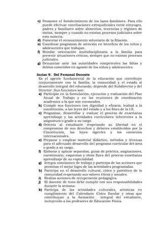 c) Promover el fortalecimiento de los lazos familiares. Para ello
puede efectuar conciliaciones extrajudiciales entre cónyuges,
padres y familiares sobre alimentos, tenencias y régimen de
visitas, siempre y cuando no existan procesos judiciales sobre
esta materia.
d) Fomentar el reconocimiento voluntario de la filiación.
e) Coordinar programas de atención en beneficio de los niños y
adolescentes que trabajan.
f) Brindar orientación multidisciplinaria a la familia para
prevenir situaciones críticas, siempre que no existan procesos
judiciales.
g) Denunciar ante las autoridades competentes las faltas y
delitos cometidos en agravio de los niños y adolescentes.
Inciso 9. Del Personal Docente
Es el agente fundamental de la educación que contribuye
conjuntamente con la familia, la comunidad y el estado al
desarrollo integral del educando, depende del Subdirector y del
Director. Sus funciones son:
a) Participar en la formulación, ejecución y evaluación del Plan
Anual de Trabajo y en las reuniones de coordinación
académica a la que son convocados.
b) Cumple sus funciones con dignidad y eficacia, lealtad a la
constitución, a las leyes del estado y a los fines de la I.E.
c) Programar, desarrollar y evaluar el proceso de enseñanza
aprendizaje y las actividades curriculares inherentes a la
asignatura o grado a su cargo.
d) Orienta al estudiante respetando su libertad en el
compromiso de sus derechos y deberes establecidos por la
Constitución, las leyes vigentes y los convenios
internacionales.
e) Preparar y emplear material didáctico, métodos y técnicas
para el adecuado desarrollo del programa curricular del área
o grado a su cargo.
f) Elaborar y aplicar separatas, guías de práctica, asignaciones,
cuestionario, esquemas y otros fines del proceso enseñanza
aprendizaje de su especialidad.
g) Integra comisiones de trabajo y participa de las acciones que
permitan el mejor logro de las actividades programadas.
h) Participa en el desarrollo cultural, cívico y patriótico de la
comunidad respetando sus valores éticos y sociales.
i) Realiza acciones de recuperación pedagógica.
j) El docente de tuno debe cumplir con sus responsabilidades
durante la semana.
k) Participa de las actividades culturales, artísticas en
cumplimiento del Calendario Cívico Escolar y otras que
contribuyan a la formación integral del estudiante,
incluyendo a los profesores de Educación Física.
 