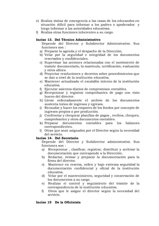e) Realiza visitas de emergencia a las casas de los educandos en
situación difícil para informar a los padres o apoderados y
luego informar a las autoridades educativas.
f) Realiza otras funciones inherentes a su cargo.
Inciso 13. Del Técnico Administrativo
Depende del Director y Subdirector Administrativo. Sus
funciones son :
a) Preparar la agenda y el despacho de la Dirección.
b) Velar por la seguridad e integridad de los documentos
reservados y confidenciales.
c) Supervisar las acciones relacionadas con el movimiento de
tramite documentario, la matrícula, certificación, evaluación
y otros afines.
d) Proyectar resoluciones y decretos sobre procedimientos que
se dan a nivel de la institución educativa.
e) Mantener actualizado el escalafón interno de la institución
educativa.
f) Ejecutar asientos diarios de compromisos contables.
g) Recepcionar y registrar comprobantes de pago con visto
bueno del director.
h) Llevar ordenadamente el archivo de los documentos
sustenta torios de ingresos y egresos.
i) Recaudar y hacer los empoces de los fondos por concepto de
ingresos propios o por producción.
j) Confrontar y chequear planillas de pagos , recibos, cheques,
comprobantes y otros documentos contables.
k) Preparar documentos contables para los balances
correspondientes.
l) Otras que sean asignados por el Director según la necesidad
del servicio.
Inciso 14. Del Secretario
Depende del Director y Subdirector administrativo. Sus
funciones son :
a) Recepcionar , clasificar, registrar, distribuir y archivar la
documentación que corresponde a la Dirección.
b) Redactar, revisar y preparar la documentación para la
firma del director.
c) Mantener en reserva, orden y bajo extrema seguridad la
documentación confidencial y oficial de la institución
educativa.
d) Velar por el mantenimiento, seguridad y conservación de
los documentos a su cargo.
e) Realizar el control y seguimiento del trámite de la
correspondencia de la institución educativa.
f) Otros que le asigne el director según la necesidad del
servicio.
Inciso 15 De la Oficinista
 