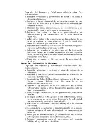 Depende del Director y Subdirector administrativo. Sus
funciones son :
a) Elaborar certificados y constancias de estudio, asi como el
de comportamiento.
b) Registrar y llevar el control de los estudiantes que no han
ratificado su matrícula y de los estudiantes retirados por
diversos motivos.
c) Elaborar las actas promocionales, de recuperación y de
subsanación para proporcionar a los docentes.
d) Registrar las notas de las actas promocionales, de
recuperación y de subsanación en la ficha única de
matrícula.
e) Velar por el orden y la conservación de los archivos de las
actas de registro de notas, nóminas, fichas de matrícula y
otros documentos que estén a su cargo.
f) Elaborar trimestralmente los cuadros de méritos por grados
para ser publicados en un lugar visible.
g) Informar por escrito a la dirección de la institución
educativa sobre los errores detectados en los registros,
actas, nóminas y fichas de evaluación para su rectificación
y acciones correctivas.
h) Otras que le asigne el Director según la necesidad del
servicio.
Inciso 16 Del Auxiliar de Biblioteca
Depende del director y subdirector administrativo. Sus
funciones son:
a) Formular, ejecutar, y controlar el plan de trabajo de la
biblioteca.
b) Elaborar y actualizar permanentemente el inventario de
bienes de la biblioteca.
c) Confeccionar fichas bibliográficas, catálogos, y ordenar los
libros, revistas, folletos, etc. De acuerdo a las
codificaciones establecidas.
d) Orienta a los lectores en el uso adecuado del material
bibliográfico, libros y otros documentos promoviendo su
uso y conservación.
e) Hacer cumplir las normas de uso, préstamo del material de
lectura.
f) Entregar material bibliográfico a los interesados, previa
presentación de su carne u otro documento de indentidad,
para su control y garantizar la devolución.
g) Mantener actualizado el material bibliográfico depurado o
en desuso.
h) Recomendar a los usuarios el comportamiento en la sala de
lectura asi como el trato adecuado de los documentos de
consulta.
i) Velar por el mantenimiento y conservación del material
bibliográfico( empastes, encuadernación, etc.).
j) Promover campañas para el incremento del material
bibliográfico y del banco del libro.
 