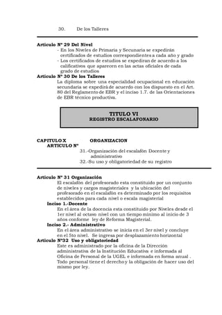 30. De los Talleres
Articulo Nº 29 Del Nivel
- En los Niveles de Primaria y Secunaria se expedirán
certificados de estudios correspondientes a cada año y grado
- Los certificados de estudios se expediran de acuerdo a los
calificativos que aparecen en las actas oficiales de cada
grado de estudios
Articulo Nº 30 De los Talleres
La diploma sobre una especialidad ocupacional en educación
secundaria se expedirá de acuerdo con los dispuesto en el Art.
80 del Reglamento de EBR y el inciso 1.7. de las Orientaciones
de EBR técnico productiva.
TITULO VI
REGISTRO ESCALAFONARIO
CAPITULO X ORGANIZACION
ARTICULO Nº
31.-Organización del escalafón Docente y
administrativo
32.-Su uso y obligatoriedad de su registro
Articulo Nº 31 Organización
El escalafón del profesorado esta constituido por un conjunto
de niveles y cargos magisteriales y la ubicación del
profesorado en el escalafón es determinado por los requisitos
establecidos para cada nivel o escala magisterial
Inciso 1.-Docente
En el área de la docencia esta constituido por Niveles desde el
1er nivel al octavo nivel con un tiempo mínimo al inicio de 3
años conforme ley de Reforma Magisterial.
Inciso 2.- Administrativo
En el área administrativo se inicia en el 3er nivel y concluye
en el 5to nivel. Se ingresa por desplazamiento horizontal
Articulo Nº32 Uso y obligatoriedad
Este es administrado por la oficina de la Dirección
administrativa de la Institución Educativa e informada al
Oficina de Personal de la UGEL e informada en forma anual .
Todo personal tiene el derecho y la obligación de hacer uso del
mismo por ley.
 