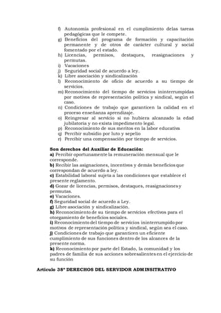 f) Autonomía profesional en el cumplimiento delas tareas
pedagógicas que le compete.
g) Beneficios del programa de formación y capacitación
permanente y de otros de carácter cultural y social
fomentado por el estado.
h) Licencias, permisos, destaques, reasignaciones y
permutas.
i) Vacaciones
j) Seguridad social de acuerdo a ley.
k) Libre asociación y sindicalización
l) Reconocimiento de oficio de acuerdo a su tiempo de
servicios.
m) Reconocimiento del tiempo de servicios ininterrumpidas
por motivos de representación política y sindical, según el
caso.
n) Condiciones de trabajo que garanticen la calidad en el
proceso enseñanza aprendizaje.
o) Reingresar al servicio si no hubiera alcanzado la edad
jubilatoria y no exista impedimento legal.
p) Reconocimiento de sus meritos en la labor educativa
q) Percibir subsidio por luto y sepelio
r) Percibir una compensación por tiempo de servicios.
Son derechos del Auxiliar de Educación:
a) Percibir oportunamente la remuneración mensual que le
corresponde.
b) Recibir las asignaciones, incentivos y demás beneficios que
correspondan de acuerdo a ley.
c) Estabilidad laboral sujeta a las condiciones que establece el
presente reglamento.
d) Gozar de licencias, permisos, destaques, reasignaciones y
permutas.
e) Vacaciones.
f) Seguridad social de acuerdo a Ley.
g) Libre asociación y sindicalización.
h) Reconocimiento de su tiempo de servicios efectivos para el
otorgamiento de beneficios sociales.
i) Reconocimiento del tiempo de servicios ininterrumpido por
motivos de representación política y sindical, según sea el caso.
j) Condiciones de trabajo que garanticen un eficiente
cumplimiento de sus funciones dentro de los alcances de la
presente norma.
k) Reconocimiento por parte del Estado, la comunidad y los
padres de familia de sus acciones sobresalientes en el ejercicio de
su función
Articulo 38º DERECHOS DEL SERVIDOR ADMINSITRATIVO
 