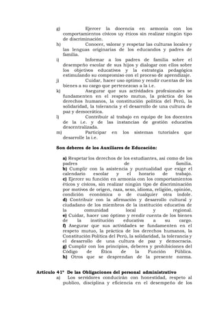 g) Ejercer la docencia en armonía con los
comportamientos cívicos uy éticos sin realizar ningún tipo
de discriminación.
h) Conocer, valorar y respetar las culturas locales y
las lenguas originarias de los educandos y padres de
familia.
i) Informar a los padres de familia sobre el
desempeño escolar de sus hijos y dialogar con ellos sobre
los objetivos educativos y la estrategia pedagógica
estimulando su compromiso con el proceso de aprendizaje.
j) Cuidar, hacer uso optimo y rendir cuentas de los
bienes a su cargo que pertenezcan a la i.e.
k) Asegurar que sus actividades profesionales se
fundamenten en el respeto mutuo, la práctica de los
derechos humanos, la constitución política del Perú, la
solidaridad, la tolerancia y el desarrollo de una cultura de
paz y democrática.
l) Contribuir al trabajo en equipo de los docentes
de la i.e. y de las instancias de gestión educativa
descentralizada.
m) Participar en los sistemas tutoriales que
desarrolle la i.e.
Son deberes de los Auxiliares de Educación:
a) Respetar los derechos de los estudiantes, así como de los
padres de familia.
b) Cumplir con la asistencia y puntualidad que exige el
calendario escolar y el horario de trabajo.
c) Ejercer su función en armonía con los comportamientos
éticos y cívicos, sin realizar ningún tipo de discriminación
por motivos de origen, raza, sexo, idioma, religión, opinión,
condición económica o de cualquier otra índole.
d) Contribuir con la afirmación y desarrollo cultural y
ciudadano de los miembros de la institución educativa de
la comunidad local y regional.
e) Cuidar, hacer uso óptimo y rendir cuenta de los bienes
de la institución educativa a su cargo.
f) Asegurar que sus actividades se fundamenten en el
respeto mutuo, la práctica de los derechos humanos, la
Constitución Política del Perú, la solidaridad, la tolerancia y
el desarrollo de una cultura de paz y democracia.
g) Cumplir con los principios, deberes y prohibiciones del
Código de Ética de la Función Pública.
h) Otros que se desprendan de la presente norma.
Artículo 41º De las Obligaciones del personal administrativo
a) Los servidores conducirán con honestidad, respeto al
publico, disciplina y eficiencia en el desempeño de los
 