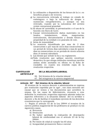 f) La utilización o disposición de los bienes de la i.e. en
beneficio propio o de terceros.
g) La concurrencia reiterada al trabajo en estado de
embriaguez o bajo la influencia de drogas o
sustancias estupefacientes, y aunque no sea
reiterado, cuando por la naturaleza del servicio
reviste excepcional gravedad.
h) El abuso de autoridad, la prevaricación o el uso de la
función con fines de lucro.
i) Causar intencionalmente daños materiales en los
locales, instalaciones, obras, maquinarias,
instrumentos, documentación y demás bienes de
propiedad de la entidad o en posesión de este.
j) Actos de inmoralidad
k) La ausencia injustificada por mas de 3 dias
consecutivos o por mas de cinco días consecutivos en
un period de treinta días calendario o mas de quince
días no consecutivos en un periodo de ciento ochenta
días ( 6 meses) calendario
l) Las demás que señale la ley y su reglamento.
m)Toda resolución que aplique sanción constituye
demerito y la que otorga estímulos constituye meritos
ambos serán anotados en oficios en la ficha de
escalafón en cuanto sea remitido copia de la
resolución respectiva.
CAPITULO XV DE LA RELACION LABORAL
ARTICULO Nº
46. Del término de la relación laboral
47. Del reingreso a la carrera magisterial
Articulo 46º Del término de la relación laboral
El término de la carrera docente o administrativa se expresa
por resolución expedida por la ugel , con clara mención del
causal que se invoca y los documentos que acrediten la
misma. En los casos de fallecimiento, renuncia o cese
definitivo la resolución respectiva expresara además todos los
aspectos referentes a la situación laboral del ex servidor o
docente a fin de facilitar el inmediato ejercicio de los derechos
económicos que le corresponde
1.- Según el artículo 53 de la Ley 29944 el termino de la
carrera pública magisterial de los profesores se produce en los
siguientes casos:
a) Renuncia
b) Desitución
c) No haber aprobado la evaluación de desempeño
laboral de conformidad con el articulo 23 de la ley
29944.
d) Por límite de edad al cumplir los 65 años.
e) Incapacidad permanente física o mental
 