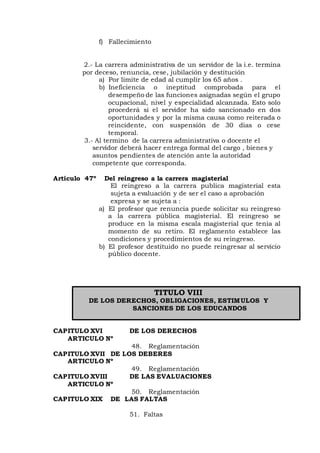 f) Fallecimiento
2.- La carrera administrativa de un servidor de la i.e. termina
por deceso, renuncia, cese, jubilación y destitución
a) Por limite de edad al cumplir los 65 años .
b) Ineficiencia o ineptitud comprobada para el
desempeño de las funciones asignadas según el grupo
ocupacional, nivel y especialidad alcanzada. Esto solo
procederá si el servidor ha sido sancionado en dos
oportunidades y por la misma causa como reiterada o
reincidente, con suspensión de 30 dias o cese
temporal.
3.- Al termino de la carrera administrativa o docente el
servidor deberá hacer entrega formal del cargo , bienes y
asuntos pendientes de atención ante la autoridad
competente que corresponda.
Articulo 47º Del reingreso a la carrera magisterial
El reingreso a la carrera publica magisterial esta
sujeta a evaluación y de ser el caso a aprobación
expresa y se sujeta a :
a) El profesor que renuncia puede solicitar su reingreso
a la carrera pública magisterial. El reingreso se
produce en la misma escala magisterial que tenia al
momento de su retiro. El reglamento establece las
condiciones y procedimientos de su reingreso.
b) El profesor destituido no puede reingresar al servicio
público docente.
TITULO VIII
DE LOS DERECHOS, OBLIGACIONES, ESTIMULOS Y
SANCIONES DE LOS EDUCANDOS
CAPITULO XVI DE LOS DERECHOS
ARTICULO Nº
48. Reglamentación
CAPITULO XVII DE LOS DEBERES
ARTICULO Nº
49. Reglamentación
CAPITULO XVIII DE LAS EVALUACIONES
ARTICULO Nº
50. Reglamentación
CAPITULO XIX DE LAS FALTAS
51. Faltas
 