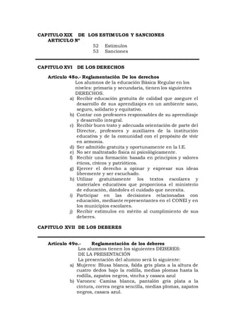 CAPITULO XIX DE LOS ESTIMULOS Y SANCIONES
ARTICULO Nº
52 Estímulos
53 Sanciones
CAPITULO XVI DE LOS DERECHOS
Artículo 48o.- Reglamentación De los derechos
Los alumnos de la educación Básica Regular en los
niveles: primaria y secundaria, tienen los siguientes
DERECHOS.
a) Recibir educación gratuita de calidad que asegure el
desarrollo de sus aprendizajes en un ambiente sano,
seguro, solidario y equitativo.
b) Contar con profesores responsables de su aprendizaje
y desarrollo integral.
c) Recibir buen trato y adecuada orientación de parte del
Director, profesores y auxiliares de la institución
educativa y de la comunidad con el propósito de vivir
en armonía.
d) Ser admitido gratuita y oportunamente en la I.E.
e) No ser maltratado física ni psicológicamente.
f) Recibir una formación basada en principios y valores
éticos, cívicos y patrióticos.
g) Ejercer el derecho a opinar y expresar sus ideas
libremente y ser escuchado.
h) Utilizar gratuitamente los textos escolares y
materiales educativos que proporciona el ministerio
de educación, dándoles el cuidado que necesita.
i) Participar en las decisiones relacionadas con
educación, mediante representantes en el CONEI y en
los municipios escolares.
j) Recibir estímulos en mérito al cumplimiento de sus
deberes.
CAPITULO XVII DE LOS DEBERES
Artículo 49o.- Reglamentación de los deberes
Los alumnos tienen los siguientes DEBERES:
DE LA PRESENTACIÓN
La presentación del alumno será lo siguiente:
a) Mujeres: Blusa blanca, falda gris plata a la altura de
cuatro dedos bajo la rodilla, medias plomas hasta la
rodilla, zapatos negros, vincha y casaca azul
b) Varones: Camisa blanca, pantalón gris plata a la
cintura, correa negra sencilla, medias plomas, zapatos
negros, casaca azul.
 