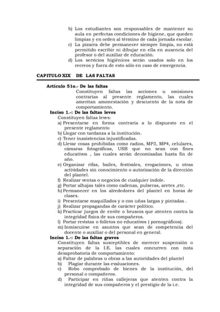b) Los estudiantes son responsables de mantener su
aula en perfectas condiciones de higiene, que queden
limpias y en orden al término de cada jornada escolar.
c) La pizarra debe permanecer siempre limpia, no está
permitido escribir ni dibujar en ella en ausencia del
profesor o del auxiliar de educación.
d) Los servicios higiénicos serán usados solo en los
recreos y fuera de esto sólo en caso de emergencia.
CAPITULO XIX DE LAS FALTAS
Artículo 51o.- De las faltas
Constituyen faltas las acciones u omisiones
contrarias al presente reglamento, las cuales
ameritan amonestación y descuento de la nota de
comportamiento.
Inciso 1.-: De las faltas leves
Constituyen faltas leves:
a) Presentarse en forma contraria a lo dispuesto en el
presente reglamento
b) Llegar con tardanza a la institución.
c) Tener inasistencias injustificadas.
d) Llevar cosas prohibidas como radios, MP3, MP4, celulares,
cámaras fotográficas, USB que no sean con fines
educativos , las cuales serán decomisadas hasta fin de
año.
e) Organizar rifas, bailes, festivales, erogaciones, u otras
actividades sin conocimiento o autorización de la dirección
del plantel.
f) Realizar ventas o negocios de cualquier índole.
g) Portar alhajas tales como cadenas, pulseras, aretes ,etc.
h) Permanecer en los alrededores del plantel en horas de
clases.
i) Presentarse maquillados y o con uñas largas y pintadas .
j) Realizar propagandas de carácter político.
k) Practicar juegos de envite o bruscos que atenten contra la
integridad física de sus compañeros.
l) Portar revistas o folletos no educativos ( pornográficos).
m) Inmiscuirse en asuntos que sean de competencia del
docente o auxiliar o del personal en general.
Inciso 1.-: De las faltas graves
Constituyen faltas susceptibles de merecer suspensión o
separación de la I.E. las cuales concurren con nota
desaprobatoria de comportamiento:
a) Faltar de palabras u obras a las autoridades del plantel
b) Plagiar durante las evaluaciones.
c) Robo comprobado de bienes de la institución, del
personal o compañeros.
d) Participar en riñas callejeras que atenten contra la
integridad de sus compañeros y el prestigio de la i.e.
 