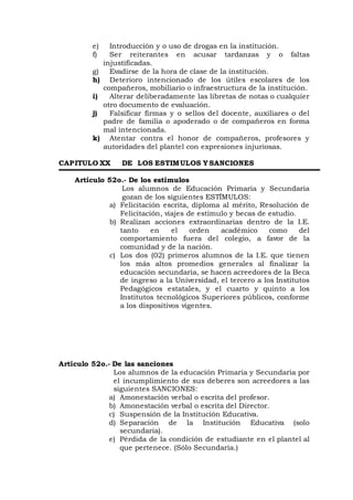 e) Introducción y o uso de drogas en la institución.
f) Ser reiterantes en acusar tardanzas y o faltas
injustificadas.
g) Evadirse de la hora de clase de la institución.
h) Deterioro intencionado de los útiles escolares de los
compañeros, mobiliario o infraestructura de la institución.
i) Alterar deliberadamente las libretas de notas o cualquier
otro documento de evaluación.
j) Falsificar firmas y o sellos del docente, auxiliares o del
padre de familia o apoderado o de compañeros en forma
mal intencionada.
k) Atentar contra el honor de compañeros, profesores y
autoridades del plantel con expresiones injuriosas.
CAPITULO XX DE LOS ESTIMULOS Y SANCIONES
Artículo 52o.- De los estímulos
Los alumnos de Educación Primaria y Secundaria
gozan de los siguientes ESTÍMULOS:
a) Felicitación escrita, diploma al mérito, Resolución de
Felicitación, viajes de estímulo y becas de estudio.
b) Realizan acciones extraordinarias dentro de la I.E.
tanto en el orden académico como del
comportamiento fuera del colegio, a favor de la
comunidad y de la nación.
c) Los dos (02) primeros alumnos de la I.E. que tienen
los más altos promedios generales al finalizar la
educación secundaria, se hacen acreedores de la Beca
de ingreso a la Universidad, el tercero a los Institutos
Pedagógicos estatales, y el cuarto y quinto a los
Institutos tecnológicos Superiores públicos, conforme
a los dispositivos vigentes.
Artículo 52o.- De las sanciones
Los alumnos de la educación Primaria y Secundaria por
el incumplimiento de sus deberes son acreedores a las
siguientes SANCIONES:
a) Amonestación verbal o escrita del profesor.
b) Amonestación verbal o escrita del Director.
c) Suspensión de la Institución Educativa.
d) Separación de la Institución Educativa (solo
secundaria).
e) Pérdida de la condición de estudiante en el plantel al
que pertenece. (Sólo Secundaria.)
 