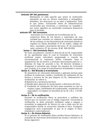 Articulo 58º Del patrimonio
Patrimonio es todo aquello que posee la institución
educativa ya sea en bienes materiales o intangibles,
divisibles, sin detenerse en su valor o tipificación. Todo
lo que posee, incluyendo obras de infraestructura
construidas por convenios, y constituye su respaldo y
por tanto significa un contenido económico financiero
para la Gestión.
Articulo 59º Del inventario
Inventario es el resultado de la verificación de la
existencia física de los bienes y materiales de una
entidad que consiste en elaborar la relación valorizada
de las mismas en los formularios de inventario donde se
registra en forma detallada el N° de orden, código del
bien, cantidad y descripción del bien, N° de inventario,
valor unitario y N° de cuenta ( R.M. 260-90-ED)
Inciso 1.- Del inventario físico
Se hace anualmente, siendo el director de la I.E. responsable
de su aprobación para lo cual la Comisión de inventario
verificará según calendario programado o cuando las
circunstancias lo requieran Dicha Comisión hará el
seguimiento de los bienes o servicios innecesarios para la i.e.
dándose de baja de acuerdo a ley. El director señalara y
designará el personal que integre los equipos de inventario
que tendrán a su cargo el levantamiento actualizado o control
Inciso 2.-: Del Minedu y el inventario
El ministerio de educación formulará y aplicará normas para
verificar la existencia, estado y condición de utilización de los
bienes y enseres de los que dispone la I.E., básicamente la
verificación se refiere a:
d) Existencia o presencia del bien
e) Estado para apreciar la conservación o deterioro del bien.
f) Condición de utilización del bien para constatar en que se
emplea, lugar, habilidades del responsable, condiciones de
seguridad y el empleo en beneficio de la I.E. ( R.J. 118-80-
INAP).
Inciso 3.-: De la verificación
Durante la verificación física se procederá a codificar los
bienes que no cuenten con el código respectivo. Concluida la
verificación se debe proceder mediante cargo a asignar o
actualizar la asignación de bienes en uso a cada uno de los
responsables donde se encuentre ubicado el bien. Cualquier
negligencia será responsable el que se le asigne el bien,
individual o colectivamente.
Inciso 4.-: De bienes faltantes
Si el proceso de verificación física verifica bienes faltantes, la
comisión de inventario determinará las causas y actuará en la
forma siguiente:
 
