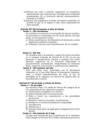 a) Faltante por robo o extravio, organizará un expediente
administrativo que contenga las investigaciones realizadas
acompañadas de la denuncia policial correspondiente,
elevando a la UGEL.
b) Faltante por negligencia ,el titular del órgano respectivo y el
servidor al que se le asignó el bien será responsable de
dicha pérdida.
Articulo 60º Del incremento y altas de bienes
Inciso 1.-: Del incremento
Se considera incremento a la recepción de bienes muebles,
construcciones o inmuebles a la I.E. como adición a los que
posee, en los siguientes casos:
a) Bienes provenientes del Ministerio de educación y otros
organismos públicos o privados.
b) Traslados internos entre dependencias de un entidad
Inciso 2.-: Del alta
Se considera alta a la posición y registro de bienes muebles
en el margesí (relación de bienes) de la I.E. ya sea por
donación o transferencia, eventos o compras, las cuales
deberán registrarse en el inventario adjuntando la
documentación sustentatoria, comprobando su existencia
física, estado de conservación y condiciones de utilización.
Inciso 3.-: Del sustento del alta
Toda alta debe estar sustentada con el documento
respectivo en el que debe figurar la descripción completa,
valor, y demás especificaciones del bien, al que de
inmediato se le asignara un número de registro para su
identificación y control.
Articulo 61º De las bajas y retiros de bienes
Inciso 1.-: De las bajas
Se considera baja a la salida de bienes del margesí de la
I.E. producida por los siguientes causales:
a) Inutilización o desgaste en el servicio.
b) Daños inferidos por terceras personas
c) Robo o hurto con conocimiento a las autoridades
pertinentes
d) Siniestro ( sismos, incendios, inundaciones)
e) Pérdida en el servicio debidamente comprobado
f) Transferencia
g) Obsolencia, y
h) Entrega como parte de pago para la adquisición de otros
bienes.
Inciso 2.-: Del sustento de la baja
La baja será considerada por el director de la i.e. mediante
oficio dirigido al director de la UGEL indicando motivo de la
 