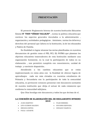 PRESENTACIÓN
El presente Reglamento Interno de nuestra Institución Educativa
Estatal N° 7069-“CÉSAR VALLEJO” , norma la política educativa que
contiene los aspectos generales vinculados a la administración ,
organización y actividades pedagógicas . Asimismo, norma los deberes y
derechos del personal que labora en la Institución, la de los educandos
y Padres de Familia.
Su finalidad es lograr alcanzar las metas planificadas en nuestros
documentos de gestión como el PEI, PCI, EL PATMA que plasman los
objetivos educativos trascendentes de esta Institución mediante una
organización horizontal, en la cual la participación de todos en su
elaboración , nos permitirá cumplirla con conocimiento, unidad de
trabajo y excelente disposición..
Atendiendo a los cambios educativos que se están
implementando en estos años con la finalidad de obtener logros de
aprendizajes cada vez más elevados en nuestros estudiantes de
Primaria y Secundaria con la participación de toda la comunidad
educativa, es pertinente entonces presentar este documento normativo
de nuestra institución que dirija el actuar de cada estamento que
conforma la comunidad vallejiana.
Que Dios bendiga este documento y todos los que derivan de el.
LA COMISIÓN DE ELABORACIÓN DEL DE REGLAMENTO INTERNO
2015
 JUANA MARTINO
 LINO GUZMAN SALCEDO
 ZENAIDA OSPINA
 PAULA AUDANTE
 PILAR HERRERA
 SOCORRO ESPINOZA
 OSVALDO VALENCIA
 