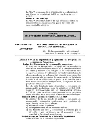La APAFA se encarga de la organización y conducción de
actividades en beneficio de la I.E. en coordinación con el
CONEI.
Inciso 3.- Del libro caja
La APAFA presentará el libro de caja actuaizado sobre su
movimiento económico cada vez que la dirección o la
superioridad lo soliciten.
TITULO XI
DEL PROGRAMA DE RECUPERACION PEDAGÓGICA
CAPITULO XXVIII DE LA ORGANIZACION DEL PROGRAMA DE
RECUPERACION PEDAGOGICA
ARTICULO Nº
69. De la organización y ejecución del
programa de recuperación pedagógica.
Articulo 69º De la organización y ejecución del Programa de
recuperación Pedagógica
Inciso 1.-: El programa de recuperación pedagógica
El programa de Recuperación pedagógica es un servicio a la
comunidad educativa que funciona en el periodo vacacional
de enero y febrero. Esta dirigido a los estudiantes que
desaprobaron hasta tres (3) áreas curriculares ( incluyendo
el área pendiente de subsanación) y también para aquellos
que tengan pendientes áreas de años anteriores. Asimismo
incluye a los estudiantes de 5° grado de secundaria hasta
tres areas curriculares desaprobadas, incluyendo el area
pendiente del año anterior.
La i.E. esta facultada para desarrollar el programa de
recuperación pedagógica como lo establece el D.S. 013-
2004-ED REGLAMENTO DE LA EDUCACION BASICA
REGULAR, para estudiantes que pasaron a este programa
como resultado de la evaluación al término del año escolar.
Inciso 2.-: De la Comisión supervisora del PRA
El director de la i.e. donde se realiza el programa de
recuperación pedagógica conformara una comisión de
supervisión y estará integrada por:
a) El director quien la preside
b) Un representante de los padres de familia
c) Un docente por nivel , seleccionado y evaluado por la
dirección que participara en el programa y que
cumplirá la función de coordinador.
Inciso 3.-: De las funciones de la Comisión supervisora
Son funciones de la comisión supervisora.
 