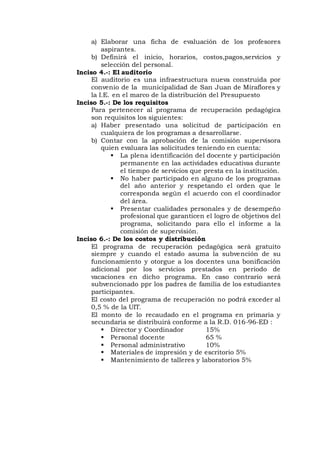 a) Elaborar una ficha de evaluación de los profesores
aspirantes.
b) Definirá el inicio, horarios, costos,pagos,servicios y
selección del personal.
Inciso 4.-: El auditorio
El auditorio es una infraestructura nueva construida por
convenio de la municipalidad de San Juan de Miraflores y
la I.E. en el marco de la distribución del Presupuesto
Inciso 5.-: De los requisitos
Para pertenecer al programa de recuperación pedagógica
son requisitos los siguientes:
a) Haber presentado una solicitud de participación en
cualquiera de los programas a desarrollarse.
b) Contar con la aprobación de la comisión supervisora
quien evaluara las solicitudes teniendo en cuenta:
 La plena identificación del docente y participación
permanente en las actividades educativas durante
el tiempo de servicios que presta en la institución.
 No haber participado en alguno de los programas
del año anterior y respetando el orden que le
corresponda según el acuerdo con el coordinador
del área.
 Presentar cualidades personales y de desempeño
profesional que garanticen el logro de objetivos del
programa, solicitando para ello el informe a la
comisión de supervisión.
Inciso 6.-: De los costos y distribución
El programa de recuperación pedagógica será gratuito
siempre y cuando el estado asuma la subvención de su
funcionamiento y otorgue a los docentes una bonificación
adicional por los servicios prestados en periodo de
vacaciones en dicho programa. En caso contrario será
subvencionado ppr los padres de familia de los estudiantes
participantes.
El costo del programa de recuperación no podrá exceder al
0,5 % de la UIT.
El monto de lo recaudado en el programa en primaria y
secundaria se distribuirá conforme a la R.D. 016-96-ED :
 Director y Coordinador 15%
 Personal docente 65 %
 Personal administrativo 10%
 Materiales de impresión y de escritorio 5%
 Mantenimiento de talleres y laboratorios 5%
 