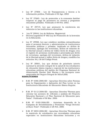  Ley Nº 27806 - Ley de Transparencia y Acceso a la
información publica, Publicado el 02 Ago. 2002
 Ley Nº 27665.- Ley de protección a la economía familiar
respecto al pago de pensiones en centros y programas
educativos privados. Publicado el 09 Feb. 2002.
 Ley N° 29719, Ley que promueve la convivencia sin
violencia en las instituciones educativas.
 Ley N° 29944, Ley de Reforma Magisterial.
 Decreto Legislativo N° 882 Ley de Promoción de la Inversión
en la Educación.
 Ley N° 29988, Ley que establece medidas extraordinarias
para el personal docente y administrativo de instituciones
educativas públicas y privadas, implicado en delitos de
terrorismo, apología del terrorismo, delitos de violación de
la libertad sexual y delitos de tráfico ilícito de drogas; crea
el registro de personas condenadas o procesadas por delito
de terrorismo, apología del terrorismo, delitos de violación
de la libertad sexual y tráfico ilícito de drogas y modifica los
artículos 36 y 38 del Código Penal.
 Ley N° 30061, Ley que declara de prioritario interés
nacional la atención integral de la salud de los estudiantes
de educación básica regular y especial de las instituciones
educativas públicas del ámbito del Programa Nacional de
Alimentación Escolar Qali Warma y los incorpora como
asegurados del Seguro Integral de Salud (SIS)
RESOLUCIONES
 R.M. Nº 0386-2006-ED - Aprueban Directiva sobre Normas
para la Organización y Aplicación del Plan Lector en las
Instituciones Educativas de Educación Básica Regular.
]
 R.M. Nº 0112-2006-ED - Aprueban Directiva “Normas para
orientar las acciones de reflexión y análisis del Proyecto
Educativo Nacional y el Plan Nacional de Educación para
Todos”. Publicado el 06 Mar. 2006
 R.M. Nº 0105-2006-ED - Autorizan desarrollo de la
Campaña de Sensibilización y Promoción “Tengo Derecho
al Buen Trato”. Publicado el 28 Feb. 2006
 R.M. Nº 0054-2006-ED - Aprueban Directiva “Normas para
la matrícula de estudiantes con necesidades educativas
especiales en Instituciones Educativas Inclusivas y en
 