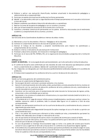 INSTITUCION EDUCATIVA Nº 20374 SAN BARTOLOME
CALLE ROSA MERINO Nº 755 SAN BARTOLOME I ETAPA/SANTA MARIA
TELEFONO 2394973 email:ie20374@hotmail.com
e) Elaborar y aplicar una evaluación diversificada, mantener actualizada la documentación pedagógica y
administrativa de su responsabilidad.
f) Participar en eventos de actualización profesional en forma permanente.
g) Atender a los educandos y velar por su seguridad durante el tiempo que permanece en la escuela e incluirse en
la hora del recreo.
h) Detectar problemas que afecten el desarrollo del educando y su aprendizaje.
i) Realizar acciones de recuperación pedagógica con sus alumnos y alumnas.
j) Velar por el buen estado de conservación de los bienes de la institución.
k) Coordinar y mantener comunicación permanente con los padres de familia relacionados con el rendimiento
académico y comportamiento de los alumnos y alumnas.
ARTÍCULO 38.-
Son funciones de los Coordinadores Académicos Internos de ambos niveles:
a) Monitorear y visar los documentos a Técnicos Pedagógicos de los docentes.
b) Controlar el cumplimiento del horario de clase de los grados y/o años.
c) Analizar el trabajo de los docentes y proponer recomendaciones para mejorar los aprendizajes y
comportamientos de los alumnos.
d) Elaborar criterios e indicadores de auto evaluación institucional.
e) Promover y desarrollar proyectos de innovación e investigación pedagógica.
f) Participar en el marco del PEI, PATMA y PCI, en la organización de actividades y programas de la Institución
Educativa.
ARTÍCULO 39.-
COMITÉ DE DISCIPLINA.- Es la encargada develar permanentemente por la disciplinadela institución educativa.
a) El comité de disciplina está conformado por dos docentes de cada nivel educativo que demuestran calidad
moral y cumplimiento de sus deberes. Además del coordinador de tutores y el auxiliar.
b) Sus integrantes son designados por nivel educativo (preferentemente nombrados) elegidos en la asamblea de
profesores.
c) El trabajo estará apoyado por los profesores de turno y auxiliar de educación de cada turno.
ARTÍCULO 40.-
Siendo sus funciones generales del comité de disciplina:
a) Velar por el cumplimiento del Reglamento Interno.
b) Se encargará de emitir sanciones o promover estímulos a los alumnos.
c) Ejercer el control permanente de la disciplina, orden, puntualidad y correcta presentación de los alumnos en
coordinación con los auxiliares de educación, profesores de turno, profesores de aula, coordinadores de
sección (secundaria) y la policía escolar.
d) Coordinar con los auxiliares para el mantenimiento del orden durante las formaciones de ingreso, salida,
actuaciones u otras actividades que se realicen.
e) Recomendar a los alumnos el cuidado de la infraestructura y la capacidad instalada (mobiliario) de la I.E. y
materiales de enseñanza.
f) El Presidente de la I.E. luego de conocer la falta convoca inmediatamente a reunión para analizar y tomar las
medidas necesarias sobre el problema, todo lo actuado debe figurar en el cuaderno o libro de actas
correspondientes.
g) Sostener una permanente coordinación con los auxiliares de educación y coordinadores de aula, conocer el
seguimiento que estos hacen.
h) Es responsabilidad decada integrantedel Consejo de Disciplina investigar el cas o a fin de dar su opinión con
conocimiento de causa.
i) Citar a los padres del alumno para informarle la falta cometida por este, y recomendarles que tomen las
medidas más adecuadas para corregir la indisciplina de su hijo.
j) Una vez que evalúa el Consejo de Disciplina citará a los padres del alumno para conocer el hecho.
k) De persistir el acto de indisciplina, se le invita a los padres de familia que lo retire de la I.E. informando a la
dirección para el decreto correspondiente.
l) En caso de gravedad se investiga minuciosamente luego se invita a los padres del alumno para hacerle
conocer el caso y sugerirles el retiro de su hijo (a) de la I.E. conforme a los dispositivos legales vigentes.
m) El diciembrecita a los padres de familia de los alumnos que tuvieron problemas de conducta (según el caso),
durante el año escolar para darlesa conocer la situación final de su hijo en forma verbal o escrita haciéndole
firmar el cuaderno o libro de acta correspondiente al caso.
 