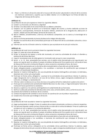 INSTITUCION EDUCATIVA Nº 20374 SAN BARTOLOME
CALLE ROSA MERINO Nº 755 SAN BARTOLOME I ETAPA/SANTA MARIA
TELEFONO 2394973 email:ie20374@hotmail.com
n) Elevar su informe a la dirección antes de la clausura del año escolar adjuntando la relación de los alumnos
con matrícula condicional y aquellos que no deben retomar a la I.E. debe figurar las firmas de todos los
integrantes del Consejo de Disciplina.
ARTÍCULO 41.-
Los profesores de aula y/o asignaturas tienen los siguientes deberes:
a) Cumplir sus funciones con eficiencia y dignidad
b) Orientar a los educandos en el conocimiento de sus deberes y derechos.
c) Cooperar con los padres de familia en la formación integral del alumno y alumna mediante acciones de
orientación, aconsejamiento, formación de buenos hábitos, prevención de la drogadicción, dedicación al
estudio , empleo positivo del tiempo, formación de valores, etc.
d) Aplicar métodos, procedimientos y técnicas de enseñanza compatibles con la ciencia y la tecnología de la
educación.
e) Evaluar en forma permanente el proceso de desarrollo integral del educando.
f) Respetar los valores éticos dela comunidad y participar en el desarrollo de las actividades culturales y cívico-
patriotas.
g) Informar por escrito al Director sobre las incidencias que se producen en el aula y/o institución.
ARTÍCULO 42.-
Los profesores del nivel inicial y primario tienen las siguientes funciones:
a) Llegar 15’ antes de la hora de entrada.
b) Dirigir la formación de ingreso y salida del alumnado; así como las actividades de saludo a la Bandera y
entonación del Himno Nacional.
c) Impartir recomendaciones de orden general al alumnado cada vez que lo crean conveniente.
d) Asistir a la I.E. bien presentable (Los varones, con el cabello corto, bien peinado y con ropa de vestir. Las
damas con ropa de vestir no ceñida al cuerpo), el profesor de Educación Física podrá asistir utilizando el buzo
de Educación Física de la Institución (El gorro u otros accesorios solamente en horas de clase.)
e) Velar en forma permanente por la disciplina del alumnado dentro y fuera del aula y/o del plantel.
f) Acudir obligatoriamente y puntualmente a las asambleas o reuniones de coordinación que convoque el
Director o el Coordinador Académico.
g) Devolver el material bibliográfico, (en caso de pérdida de material bibliográfico solicitado a lo biblioteca,
devolverá otro similar y/o actualizado).
h) Participar en forma activa, obligatoria y puntual en las actividades cívicas patrióticos internos y/o externas,
según designación de la dirección y en caso de las fechas cívicas, según cronograma establecido por la
comisión, sin delegar su representación.
i) Informar sobre incidencias en sus horas de clase a los padres de familia mediante el cuaderno de control.
j) Participaren la ceremonia de izamiento del Pabellón Nacional, los días lunes, si llega tarde esperar fuera de la
institución hasta que termine la ceremonia.
k) Asesora y supervisa a los policías y/o brigadieres en cumplimiento de sus funciones.
l) Verifica la adecuada presentación del educando como: aseo, corte de cabello, uñas y uniforme escolar, etc.
m) Controla diariamente las tardanzas de los alumnos.
n) Conduce el programa del calendario cívico escolar en coordinación con el profesor responsable.
o) Cumple otras funciones que le delega la Dirección.
ARTÍCULO 43.-
Los profesores del nivel secundario tienen las siguientes funciones:
a) Llegar puntualmente al colegio. Firmar el cuaderno de asistencia de entrada y salida en su horario respectivo.
b) Si el personal Docente cuenta con hora libreen el día y se retira de la institución debede firmar el cuaderno de
asistencia al salir e ingresar a la institución educativa.
c) Asistir a la I.E. bien presentable (Los varones, con el cabello corto, bien peinado y con r opa de vestir. Las
damas con ropa de vestir no ceñida al cuerpo), el profesor de Educación Física podrá asistir utilizando el buzo
de Educación Física de la Institución (El gorro u otros accesorios solamente en horas de clase.)
d) Velar en forma permanente por la disciplina del alumnado dentro y fuera del aula y/o del plantel.
e) Acudir obligatoriamente a las asambleas o reuniones de coordinación que convoque el Director o el
Coordinador Académico.
f) Devolver el material bibliográfico, (en caso de pérdida de material bibliográfico solicitado a lo biblioteca,
devolverá otro similar y/o actualizado).
g) Participar en forma activa y obligatoria en las actividades cívicas patrióticos internos y/o externas, según
designación dela dirección y en caso de las fechas cívicas, según cronograma establecido por la comisión, sin
 
