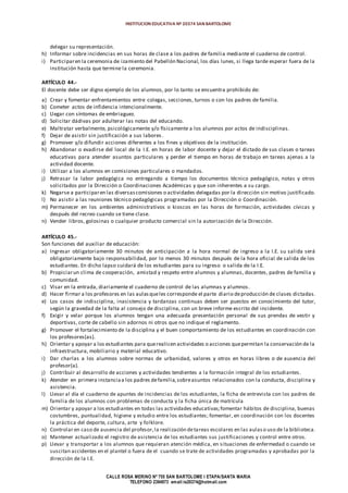 INSTITUCION EDUCATIVA Nº 20374 SAN BARTOLOME
CALLE ROSA MERINO Nº 755 SAN BARTOLOME I ETAPA/SANTA MARIA
TELEFONO 2394973 email:ie20374@hotmail.com
delegar su representación.
h) Informar sobre incidencias en sus horas de clase a los padres de familia mediante el cuaderno de control.
i) Participaren la ceremonia de izamiento del Pabellón Nacional, los días lunes, si llega tarde esperar fuera de la
institución hasta que termine la ceremonia.
ARTÍCULO 44.-
El docente debe ser digno ejemplo de los alumnos, por lo tanto se encuentra prohibido de:
a) Crear y fomentar enfrentamientos entre colegas, secciones, turnos o con los padres de familia.
b) Cometer actos de infidencia intencionalmente.
c) Llegar con síntomas de embriaguez.
d) Solicitar dádivas por adulterar las notas del educando.
e) Maltratar verbalmente, psicológicamente y/o físicamente a los alumnos por actos de indisciplinas.
f) Dejar de asistir sin justificación a sus labores.
g) Promover y/o difundir acciones diferentes a los fines y objetivos de la institución.
h) Abandonar o evadirse del local de la I.E. en horas de labor docente y dejar el dictado de sus clases o tareas
educativas para atender asuntos particulares y perder el tiempo en horas de trabajo en tareas ajenas a la
actividad docente.
i) Utilizar a los alumnos en comisiones particulares o mandados.
j) Retrasar la labor pedagógica no entregando a tiempo los documentos técnico pedagógico, notas y otros
solicitados por la Dirección o Coordinaciones Académicas y que son inherentes a su cargo.
k) Negarse a participaren las diversascomisiones o actividades delegadas por la dirección sin motivo justificado.
l) No asistir a las reuniones técnico pedagógicas programadas por la Dirección o Coordinación.
m) Permanecer en los ambientes administrativos o kioscos en las horas de formación, actividades cívicas y
después del recreo cuando se tiene clase.
n) Vender libros, golosinas o cualquier producto comercial sin la autorización de la Dirección.
ARTÍCULO 45.-
Son funciones del auxiliar de educación:
a) Ingresar obligatoriamente 30 minutos de anticipación a la hora normal de ingreso a la I.E. su salida será
obligatoriamente bajo responsabilidad, por lo menos 30 minutos después de la hora oficial de salida de los
estudiantes. En dicho lapso cuidará de los estudiantes para su ingreso o salida de la I.E.
b) Propiciarun clima de cooperación, amistad y respeto entre alumnos y alumnas, docentes, padres de familia y
comunidad.
c) Visar en la entrada, diariamente el cuaderno de control de las alumnas y alumnos.
d) Hacer firmar a los profesores en las aulasqueles corresponde el parte diario deproducción de clases dictadas.
e) Los casos de indisciplina, inasistencia y tardanzas continuas deben ser puestos en conocimiento del tutor,
según la gravedad de la falta al consejo de disciplina, con un breve informe escrito del incidente.
f) Exigir y velar porque los alumnos tengan una adecuada presentación personal de sus prendas de vestir y
deportivas, corte de cabello sin adornos ni otros que no indique el reglamento.
g) Promover el fortalecimiento de la disciplina y el buen comportamiento de los estudiantes en coordinación con
los profesores(as).
h) Orientar y apoyar a los estudiantes para querealicen actividades o acciones quepermitan la conservación de la
infraestructura, mobiliario y material educativo.
i) Dar charlas a los alumnos sobre normas de urbanidad, valores y otros en horas libres o de ausencia del
profesor(a).
j) Contribuir al desarrollo de acciones y actividades tendientes a la formación integral de los estudiantes.
k) Atender en primera instanciaa los padres defamilia,sobreasuntos relacionados con la conducta, disciplina y
asistencia.
l) Llevar al día el cuaderno de apuntes de incidencias de los estudiantes, la ficha de entrevista con los padres de
familia de los alumnos con problemas de conducta y la ficha única de matrícula
m) Orientar y apoyar a los estudiantes en todas las actividades educativas;fomentar hábitos de disciplina, buenas
costumbres, puntualidad, higiene y estudio entre los estudiantes; fomentar, en coordinación con los docentes
la práctica del deporte, cultura, arte y folklore.
n) Controlar en caso de ausencia del profesor,la realización detareas escolares en las aulaso uso de la biblioteca.
o) Mantener actualizado el registro de asistencia de los estudiantes sus justificaciones y control entre otros.
p) Llevar y transportar a los alumnos que requieran atención médica, en situaciones de enfermedad o cuando se
suscitan accidentes en el plantel o fuera de el cuando se trate de actividades programadas y aprobadas por la
dirección de la I.E.
 