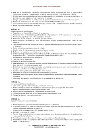 INSTITUCION EDUCATIVA Nº 20374 SAN BARTOLOME
CALLE ROSA MERINO Nº 755 SAN BARTOLOME I ETAPA/SANTA MARIA
TELEFONO 2394973 email:ie20374@hotmail.com
q) Velar por el mantenimiento y provisión del botiquín del plantel, procurando que tenga la medicina y los
implementos necesarios e indispensables en caso de una emergencia. A través del director y APAFA.
r) Brindar apoyo técnico pedagógico al docente, participación en actividades formativas disciplinarias en
bienestar del educando y elevar informes propios de su cargo.
s) Entregar y/o recabar libretas de calificaciones de aprovechamiento, citaciones, recomendaciones y otros.
t) Realizar las formaciones, los días lunes para el izamiento del Pabellón Nacional.
u) Conducir a los alumnos a las actividades cívicas que participa la I.E. a nivel de comunidad, distrito y provincia.
v) Y otras funciones que designe la dirección.
ARTÍCULO 46.-
Los auxiliares están prohibidos de:
a) Parcializarse en el control de asistencia de los alumnos.
b) Permanecer fuera del área de trabajo a fin de detectar alguna situación donde sea necesaria su intervención.
c) Remplazar a un profesor sin la autorización de la Dirección.
d) No mostrar respeto ni apoyo a los docentes que se lo solicitan.
e) Recibir obsequios, recompensas u otros presentes de los alumnos o padres de familia a cambio de algún
beneficio.
f) Sancionar por faltas graves en forma personal sin el conocimiento del Consejo de disciplina y no dar cuenta a
la Dirección.
g) Recibir a familiares o amigos en horas de trabajo.
h) Encubrir faltas de algunos alumnos por amistad u otros motivos.
i) Dedicarse a tareas ajenas a su trabajo en horas de labor.
j) Distribuirpropaganda político-partidaria o de grupo, cartas, panfletos o cualquier otro documento que dañe la
buena marcha de la I.E. o conduzca la ruptura de las relaciones humanas de la I.E.
k) Presentarse en la I.E. con indicios de ebriedad.
l) Libar licor con los estudiantes.
m) Evadirse de la I.E. en horas de labor.
n) Jugarse de manos con los alumnos, en todo momento debe mantener el respeto correspondiente, a fin de que
éstos guarden la misma compostura del caso.
o) Emitir informes sobre la disciplina sin haber consultado previamente con el tutor, coordinador, Consejo de
disciplina y la Defensoría del niño y del adolescente.
p) Quedarse con las pertenencias decomisadas de los alumnos.
q) Permanecer en los quioscos o cafetería en horario de trabajo o recreo.
r) No respetar el horario asignado,en caso de necesidad del servicio seles comunicará oportunamente el cambio
de horario.
s) Interrumpir las clases sin motivo justificado sin la autorización de la Dirección.
ARTÍCULO 47.-
Son funciones del Personal de Servicio:
a) Velar por la seguridad de los bienes de la Institución Educativa.
b) Realizar la limpieza general de la Institución como Dirección, patio, aulas y SS.HH., diariamente.
c) Realizar el mantenimiento y reparación de los mobiliarios.
d) Realizar reparaciones menores en caso de averías de instalaciones.
e) Utilizar los desinfectantes tres veces a la semana en la mañana y en la tarde.
f) Fumigar las diversas áreas de la institución.
ARTÍCULO 48.-
El personal de servicio está prohibido de:
a) No desempeñar sus funciones con responsabilidad, eficacia y eficiencia.
b) El personal de servicio no puede ser contratado por ningún profesor o comité de aula para realizar labores de
limpieza remunerado dentro del local de la I.E.
c) Está prohibido vender golosinas, rifas, encargos u otros en la I.E
d) Salir de la I.E. en horas de trabajo.
e) Permitir el ingreso de familiares sin motivo justificado, personas ajenas o vendedores a la I.E. quedando bajo
responsabilidad tales hechos.
f) Fomentar peleas, desorden, actos de violencia u otros entre compañeros de trabajo.
g) No atender la solicitud dealgún personal de la I.E. que solicita su servicio justificándose que no le corresponde
o no es su área de trabajo.
 