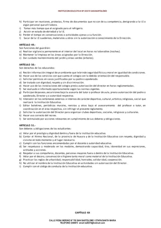 INSTITUCION EDUCATIVA Nº 20374 SAN BARTOLOME
CALLE ROSA MERINO Nº 755 SAN BARTOLOME I ETAPA/SANTA MARIA
TELEFONO 2394973 email:ie20374@hotmail.com
h) Participar en reuniones, protestas, firma de documentos que no son de su competencia, denigrando a la I.E o
algún personal que allí labora.
i) Tomar más tiempo que el asignado para el refrigerio.
j) Asistir en estado de ebriedad a la I.E.
k) Perder el tiempo en conversaciones o actividades ajenas a su función.
l) Sacar de la I.E cuadernos, materiales u otros sin la autorización o conocimiento de la Dirección.
ARTÍCULO 49.-
Son funciones del guardián:
a) Realizar vigilancia permanente en el interior del local en horas no laborables (noches).
b) Mantener la limpieza en las áreas asignadas por la Dirección.
c) Dar cuidado mantenimiento del jardín y áreas verdes (árboles).
ARTÍCULO 50.-
Son derechos de los educandos:
a) Recibir información integral deun ambiente que lebrinde seguridad física y moral en igualdad de condiciones.
b) Hacer uso de los servicios con que cuenta el colegio con la debida orientación del responsable.
c) Solicitar permisos en casos justificados por su padre o apoderado.
d) Ser tratado con dignidad, respeto y sin discriminación.
e) Hacer uso de las instalaciones del colegio previa autorización del director en horas reglamentadas.
f) Ser evaluado e informado oportunamente según las normas vigentes.
g) Participardepaseos,excursiones bajo la asesoría del tutor o profesor de aula, previa autorización del padre o
apoderado, Director y o autoridad respectiva.
h) Intervenir en los certámenes externos e internos de carácter deportivo, cultural,artístico,religiosos, social que
realizará la Institución Educativa.
i) Editar boletines, periódicos murales, revistas y otras bajo el asesoramiento del profesor o tutor, en
coordinación en el área respectiva, sin infringir el presente reglamento.
j) Solicitar la autorización del Director para organizar clubes deportivos, sociales, religiosos y culturales.
k) Hacer uso correcto del recreo.
l) Ser estimulado por acciones relevantes en cumplimiento de sus deberes y obliga ciones.
ARTICULO 51.-
Son deberes y obligaciones de los estudiantes:
a) Velar por el prestigio y dignidad dentro y fuera de la institución educativa.
b) Cantar el Himno Nacional, de la provincia de Huaura y de la Institución Educativa con respeto, dignidad y
civismo en todo momento y el lugar necesario.
c) Cumplir con las funciones encomendadas por el docente o autoridad educativa.
d) Ser respetuoso y moderado en los modales, demostrando capacidad, tino, idoneidad en sus expresiones,
actitudes y acciones.
e) Respetar a sus compañeros, docentes, personas mayores fuera o dentro de la Institución Educativa.
f) Velar por el decoro, conservación e higiene tanto moral como material de la Institución Educativa.
g) Practicar las reglas de urbanidad, responsabilidad, honradez, solidaridad, cooperación.
h) No utilizar el nombre de la Institución Educativa en actividades sin autorización del Director.
i) Cumplir con el código de conducta de la Institución educativa.
CAPÍTULO XX
 