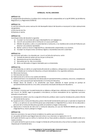 INSTITUCION EDUCATIVA Nº 20374 SAN BARTOLOME
CALLE ROSA MERINO Nº 755 SAN BARTOLOME I ETAPA/SANTA MARIA
TELEFONO 2394973 email:ie20374@hotmail.com
ESTÍMULOS, FALTAS, SANCIONES
ARTÍCULO 52.-
El otorgamiento de estímulos al profesor de la Institución están comprendidos en la Ley Nº 29944, Ley de Reforma
Magisterial y su Reglamento 01990 ED.
ARTÍCULO 53.-
A nivel de Institución previa evaluación del desempeño laboral del docente se reconocerá la labor sobresaliente
otorgándoles:
a) Felicitación escrita.
b) Diploma al merito.
ARTÍCULO 54.-
Constituyen faltas del docente lo siguiente:
a) Incumplir las funciones del cargo o desempeñarlos con negligencias.
b) Inasistir y/o ausentarse de la institución sin causa justificada.
c) Ofender de palabra u obra a la autoridad de la Institución, a los miembros de la Junta de Profesores y/o
observar una conducta reprobable.
d) Atentar contra la moral e integridad física, abandonando o exponiendo a sus alumnos.
e) Incumplir las disposiciones normativas legales o recomendaciones de la autoridad.
ARTÍCULO 55.-
Las sanciones aplicadas a los docentes por incurrir en falta disciplinarias serán:
a) Llamada de atención verbal y/o escrita por la Dirección.
b) Amonestación escrita (reincidencia).
c) Descuentos por los días no asistidos.
d) Otros son derivados al órgano intermedio para su tratamiento.
ARTÍCULO 56.-
a) Los estudiantes,en mérito al cumplimiento eficiente de sus deberes y obligaciones a su destacada participación
en actividades por la Institución Educativa, se hacen merecedores a los siguientes estímulos:
b) Menciones honrosas.
c) Felicitaciones escritas.
d) Publicación en la vitrina a los cuadros de méritos.
e) Diploma de honor a los estudiantes más destacados en aprovechamiento y conducta, concursos, competencias
diversas y otras que participe representando a la Institución Educativa.
f) Otorgar becas de estudio a los estudiantes que hayan obtenido el mayor puntaje en puntaje en
aprovechamiento durante los cinco años consecutivos de estudio de Educación Secundaria.
ARTÍCULO 57.-
Los alumnos y alumnas por incumplimiento de sus deberes y obligaciones señaladas en el Código de Conducta o
por incurrir en FALTAS, según la gravedad o reincidencia, se hacen merecedores de las siguientes sanciones
evitando la humillación:
a) Amonestación verbal y escrita a cargo de la Dirección, profesor, tutor o auxiliar de educación, previo informe
del Comité de Disciplina.
b) Suspensión de la institución Educativa, previo informe del Comité de Disciplina por un periodo no mayores de
8 días y se aplicara en caso de falta grave que comprometa la integridad física y moral de los educando o
personal de la Institución Educativa que dañe seriamente la imagen institucional.
c) Separación e invitación de retiro de la institución educativa, en caso de FALTAS DE GRAVES que atenten la
integridad física, moral y denigre la imagen.
ARTÍCULO 58.-
Entre las sanciones a las que se hacen acreedoras los padres que se encuentran:
a) Los padres de familia que lleguen fuera de la hora a sus citaciones no ingresarán a la I.E.
b) El padre de familia que no ratifica la matrícula de sus hijos pierde su derecho a vacante, beneficiando así a
nuevos alumnos.
c) El padre de familia que no asista a recoger la libreta de calificaciones de su hijo se hará acreedor a una multa
impuesta por el Comité de Aula.
 