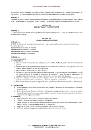 INSTITUCION EDUCATIVA Nº 20374 SAN BARTOLOME
CALLE ROSA MERINO Nº 755 SAN BARTOLOME I ETAPA/SANTA MARIA
TELEFONO 2394973 email:ie20374@hotmail.com
d) El padrede familia queagreda verbal o físicamenteal personal que labora en la I.E. o a algún alumno, dejará de
representar a su hijo como padres, designando notarialmente a otra persona para que lo represente.
ARTÍCULO 59.-
Los padres de familia quedan ejemplo de trabajo,colaboración,honradezy otras acciones positivas por el bien de
la I.E. y del alumnado en su conjunto, se hará acreedor a un diploma, mención honrosa o felicitación escrita.
CAPÍTULO XXI
DE LA SUPERVISIÓN Y ASESORAMIENTO
ARTÍCULO 60.-
La supervisión y asesoramiento del trabajo del docente es permanente y estará a cargo del Director y Coordinador
Académico de cada Nivel.
CAPÍTULO XXII
CONSEJO ESCOLAR INSTITUCIONAL
ARTÍCULO 61.-
El CONEI. Es el órgano de participación, concertación y vigilancia ciudadana de la institución, lo conforman
Presidente: Director
Representante de docentes: 02 docentes
Representante de alumnos: 02 alumnos
Representante administrativo: 01 trabajador
Representante de APAFA: 02 miembros
ARTÍCULO 62.-
Son funciones del CONEI
1.- PARTICIPACIÓN:
a) Participar en la formulación, ejecución y evaluación del PEI; PATMA; RI, el PCI y demás instrumentos de
gestión.
b) Promover mecanismos y modelo de participación paracontribuir el buen clima y liderazgo institucional así
como la evaluación de la gestión de la institución.
c) Participar en la elaboración del cuadro de horas.
d) Fortalecer la organización,funcionamiento y seguimiento de “circulo deinvestigación-Innovación; circulo
de mejoramiento de la calidad de aprendizaje y enseñanza” y otras formas de organización de
estudiantes, personal docente administrativo con el fin de elevar la calidad educativa.
e) Proponer a la dirección,normas de convivencia para el personal y alumnado de la institución y criterios de
participación en actividades comunitarias, culturales deportivas y recreativas.
f) Participaren la evaluación parael ingreso,ascenso y permanencia del personal docente y administrativo.
2.- CONCERTACIÓN:
a) Brindar apoyo a la Dirección de la Institución Educativa en la resolución de conflictos que se susciten al
interior de ella.
b) Generar acuerdos que fortalezcan la mejora de la gestión pedagógica institucional y administrativa de la
institución priorizando los procesosdeaprendizajey enseñanza relacionados con la comprensión lectora
y el pensamiento lógico matemático.
3.- VIGILANCIA:
a) Vigilar la equidad en el acceso y permanencia de los estudiantes
b) Cautelar y vigilar el movimiento económico de la APAFA.
c) Ejercer acciones de vigilancia en el desempeño de los actores de la Institución, promoviendo el trabajo
digno, la gestión transparente y participar en su evaluación.
d) Supervisar el número de horas efectivas de clases que reciben los alumnos.
e) Confirmar la asistencia y puntualidad de los Docentes en el horario de clases
 