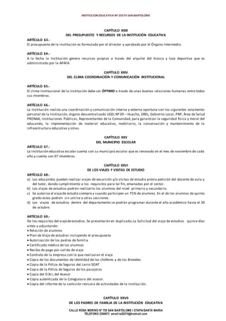 INSTITUCION EDUCATIVA Nº 20374 SAN BARTOLOME
CALLE ROSA MERINO Nº 755 SAN BARTOLOME I ETAPA/SANTA MARIA
TELEFONO 2394973 email:ie20374@hotmail.com
CAPÍTULO XXIII
DEL PRESUPUESTO Y RECURSOS DE LA INSTITUCIÓN EDUCATIVA
ARTÍCULO 63.-
El presupuesto de la institución es formulado por el director y aprobado por el Órgano Intermedio.
ARTÍCULO 64.-
A la fecha la Institución genera recursos propios a través del alquiler del kiosco y loza deportiva que es
administrado por la APAFA.
CAPÍTULO XXIV
DEL CLIMA COORDINACIÓN Y COMUNICACIÓN INSTITUCIONAL
ARTÍCULO 65.-
El clima institucional de la institución debe ser ÓPTIMO a través de unas buenas relaciones humanas entre todos
sus miembros.
ARTÍCULO 66.-
La Institución realiza una coordinación y comunicación interna y externa oportuna con los siguientes estamento:
personal de la Institución, órgano descentralizado UGEL Nº 09 – Huacho, DREL, Gobierno Local, PNP, Área de Salud
PRONAA, Instituciones Públicas, Representantes de la Comunidad, para garantizar la seguridad física y moral del
educando, la implementación de material educativo, mobiliario, la conservación y mantenimiento de la
infraestructura educativa y otras.
CAPÍTULO XXV
DEL MUNICIPIO ESCOLAR
ARTÍCULO 67.-
La institución educativa escolar cuenta con su municipio escolar que es renovado en el mes de noviembre de cada
año y cuenta con 07 miembros.
CAPÍTULO XXVI
DE LOS VIAJES Y VISITAS DE ESTUDIO
ARTÍCULO 68.-
a) Los educandos pueden realizar viajes de excursión y/o visitas de estudio previa petición del docente de aula y
del tutor, dando cumplimiento a los requisitos para tal fin, emanados por el sector.
b) Los viajes de estudios podrán realizarlo los alumnos del nivel primario y secundario.
c) Se autoriza el viajede estudio siempre y cuando participen un 75% de alumnos. En el de los alumnos de quinto
grado estos podrán sin unirse a otras secciones.
d) Los viajes de estudios dentro del departamento se podrán programar durante el año académico hasta el 30
de octubre.
ARTÍCULO 69.-
De los requisitos del viajedeestudios. Se presentarán en duplicado;La Solicitud del viaje de estudios quince días
antes y adjuntando:
 Relación de alumnos
 Plan de Viaje de estudios incluyendo el presupuesto
 Autorización de los padres de familia
 Certificado médico de los alumnos
 Recibo de pago por salida de viaje
 Contrato de la empresa con la que realizaran el viaje
 Copia de los documentos de identidad de los chóferes y de los Brevetes.
 Copia de la Póliza de Seguros del carro SOAT
 Copia de la Póliza de Seguros de los pasajeros
 Copia del D.N.I; del Asesor
 Copia autenticada de la Colegiatura del asesor.
 Copia del informe de la comisión revisora de actividades de la institución.
CAPÍTULO XXVII
DE LOS PADRES DE FAMILIA DE LA INSTITUCIÓN EDUCATIVA
 