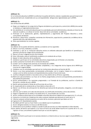 INSTITUCION EDUCATIVA Nº 20374 SAN BARTOLOME
CALLE ROSA MERINO Nº 755 SAN BARTOLOME I ETAPA/SANTA MARIA
TELEFONO 2394973 email:ie20374@hotmail.com
ARTÍCULO 70.-
En la institución educativa laAPAFA lo conforman los padres de familia, tutores o apoderados que participan en el
proceso de matricula. Cumpliendo con sus correspondientes obligaciones reglamentadas por la APAFA.
ARTÍCULO 71.-
Son atribuciones dela APAFA:
a) Elegir y ser elegidos en los cargos de los Órganos de Gobierno, participación y control de la APAFA, de acuerdo
al estatuto y al reglamento de elecciones.
b) Ser atendidos en la institución educativa por las autoridades,personal administrativo y docente, en horarios de
atención al público, sin afectar el normal desarrollo de las actividades académicas.
c) Participar en la elaboración, gestión, implementación y seguimiento del Proyecto Educativo y otros
instrumentos de Gestión.
d) Planificar y desarrollar, campañas constantes de información, capacitación y prevención, en defensa de los
derechos del niño y del adolescente.
e) Otros que establezca las normas vigentes.
.
ARTÍCULO 72.-
Son deberes de los padres de familia, tutores y curadores son los siguientes:
a) Educar a sus hijos, tutelados y curados.
b) Contribuir a que en la institución educativa exista un ambiente adecuado que beneficie el aprendizaje y
permita la formación integral de los estudiantes.
c) Revisar y firmar la Agenda escolar diariamente.
d) Estar informados sobre el rendimiento académico y la conducta de sus hijos.
e) Apoyar la labor educativa de los profesores.
f) Colaborar y participar en las actividades educativas programadas por el Director y los docentes.
g) Cuidar y preservar los bienes de la institución educativa.
h) Cumplir con las obligaciones previstas en el estatuto de la APAFA.
i) Denunciar, ante los órganos o autoridades competentes, a los integrantes de los órganos de la APAFA que
incurran en irregularidades.
j) Colaborar con las actividades que realicen las instituciones educativas en función del PEI.
k) Enviar a sus hijos puntualmente, correctamente uniformados, con la insignia, limpios en su vestimenta y
cuerpo y con los útiles escolares correspondientes de acuerdo al horario de clases.
l) Justificar obligatoriamente la inasistencia de sus hijos dentro de las 24 horas siguientes.
m) Matricular personalmente a sus hijos en las fechas programadas y el turno correspondiente, presentando la
documentación pertinente.
n) Asistir puntualmente a las reuniones programadas o al llamado de los profesores, auxiliar o Comité de
Disciplina, comités de aula o APAFA.
o) Recibir personalmente la libreta de calificaciones de sus hijos.
p) Es responsable de la conducta de sus hijos dentro y fuera de la I.E.
q) Abonar con 24 horas de anticipación los derechos por evaluación de aplazados, rezagados, curso de cargo o
repitencia.
r) Solicitar, por lo menos con 5 días de anticipación, los certificados de estudios y otros documentos.
s) Pagará o repondrá por los daños a los bienes de la I.E., ocasionados por sus hijos.
t) Asistir,colaborar y participar en las actividades culturales,educativas y deporti vas queorganicela I.E. o el aula.
u) Comunica a la Dirección o Subdirección sobre cualquier atentado que observen en contra de la I.E.
v) Informa cualquier actitud sospechosa en contra de los alumnos y personal que labora en la IE.
w) Ingresará al IE. Decentemente vestido.
x) No deben permitir que sus hijos lleven a casa objetos que no le pertenecen.
y) Asistir obligatoriamente a la Clausura del Año Escolar.
z) Entrevistarse con el profesor siempre y cuando lo pida por escrito y no interrumpiendo la labor docente.
aa)Los padres de familia que esperan a sus hijos en horas de salida deben hacerlo en la puerta de la I.E. y no
ingresar al local, únicamente lo podrán hacer por un caso de urgencia.
ARTÍCULO 73.-
Los padres de familia participan en el proceso electoral y el destino de sus recursos según la ley de APAFAS y su
reglamento.
ARTÍCULO 74.-
 