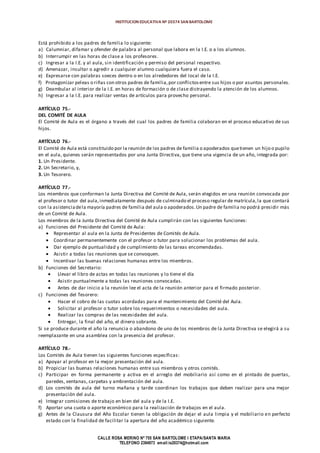 INSTITUCION EDUCATIVA Nº 20374 SAN BARTOLOME
CALLE ROSA MERINO Nº 755 SAN BARTOLOME I ETAPA/SANTA MARIA
TELEFONO 2394973 email:ie20374@hotmail.com
Está prohibido a los padres de familia lo siguiente:
a) Calumniar, difamar y ofender de palabra al personal que labora en la I.E. o a los alumnos.
b) Interrumpir en las horas de clase a los profesores.
c) Ingresar a la I.E. y al aula, sin identificación y permiso del personal respectivo.
d) Amenazar, insultar o agredir a cualquier alumno cualquiera fuera el caso.
e) Expresarse con palabras soeces dentro o en los alrededores del local de la I.E.
f) Protagonizar peleas o riñas con otros padres de familia,por conflictosentre sus hijos o por asuntos personales.
g) Deambular al interior de la I.E. en horas de formación o de clase distrayendo la atención de los alumnos.
h) Ingresar a la I.E. para realizar ventas de artículos para provecho personal.
ARTÍCULO 75.-
DEL COMITÉ DE AULA
El Comité de Aula es el órgano a través del cual los padres de familia colaboran en el proceso educativo de sus
hijos.
ARTÍCULO 76.-
El Comité de Aula está constituido por la reunión de los padres de familia o apoderados quetienen un hijo o pupilo
en el aula, quienes serán representados por una Junta Directiva, que tiene una vigencia de un año, integrada por:
1. Un Presidente.
2. Un Secretario, y,
3. Un Tesorero.
ARTÍCULO 77.-
Los miembros que conforman la Junta Directiva del Comité de Aula, serán elegidos en una reunión convocada por
el profesor o tutor del aula,inmediatamente después de culminado el proceso regular de matrícula,la que contará
con la asistenciadela mayoría padres de familia del aula o apoderados.Un padre de familia no podrá presidir más
de un Comité de Aula.
Los miembros de la Junta Directiva del Comité de Aula cumplirán con las siguientes funciones:
a) Funciones del Presidente del Comité de Aula:
 Representar al aula en la Junta de Presidentes de Comités de Aula.
 Coordinar permanentemente con el profesor o tutor para solucionar los problemas del aula.
 Dar ejemplo de puntualidad y de cumplimiento de las tareas encomendadas.
 Asistir a todas las reuniones que se convoquen.
 Incentivar las buenas relaciones humanas entre los miembros.
b) Funciones del Secretario:
 Llevar el libro de actas en todas las reuniones y lo tiene el día
 Asistir puntualmente a todas las reuniones convocadas.
 Antes de dar inicio a la reunión lee el acta de la reunión anterior para el firmado posterior.
c) Funciones del Tesorero:
 Hacer el cobro de las cuotas acordadas para el mantenimiento del Comité del Aula.
 Solicitar al profesor o tutor sobre los requerimientos o necesidades del aula.
 Realizar las compras de las necesidades del aula.
 Entregar, la final del año, el dinero sobrante.
Si se produce durante el año la renuncia o abandono de uno de los miembros de la Junta Directiva se elegirá a su
reemplazante en una asamblea con la presencia del profesor.
ARTÍCULO 78.-
Los Comités de Aula tienen las siguientes funciones específicas:
a) Apoyar al profesor en la mejor presentación del aula.
b) Propiciar las buenas relaciones humanas entre sus miembros y otros comités.
c) Participar en forma permanente y activa en el arreglo del mobiliario así como en el pintado de puertas,
paredes, ventanas, carpetas y ambientación del aula.
d) Los comités de aula del turno mañana y tarde coordinan los trabajos que deben realizar para una mejor
presentación del aula.
e) Integrar comisiones de trabajo en bien del aula y de la I.E.
f) Aportar una cuota o aporte económico para la realización de trabajos en el aula.
g) Antes de la Clausura del Año Escolar tienen la obligación de dejar el aula limpia y el mobiliario en perfecto
estado con la finalidad de facilitar la apertura del año académico siguiente.
 