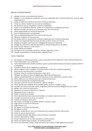 INSTITUCION EDUCATIVA Nº 20374 SAN BARTOLOME
CALLE ROSA MERINO Nº 755 SAN BARTOLOME I ETAPA/SANTA MARIA
TELEFONO 2394973 email:ie20374@hotmail.com
MÉRITOS Y RECONOCIMIENTOS
1) Respetar y honrar a los símbolos de la patria
2) Respetar a sus compañeros, profesores, auxiliares, empleados de la Institución Educativa, reclamar igual
respecto para sí.
3) Cuidar el mobiliario y demás enseres de la Institución Educativa.
4) Cuidar sus útiles y respetar las cosas de sus compañeros.
5) Ser solidarios con sus compañeros, maestros y empleados.
6) Cuidar a sus compañeros menores, ayudar en la solución de sus problemas escolares.
7) Observar el orden y disciplina en los diversos actos de la vida escolar.
8) Asistir puntualmente a la institución educativa.
9) Usar el uniforme escolar correctamente.
10) Usar el uniforme de Educación Física solo los días de clase.
11) Observar la higiene y el aseo personal.
12) No atentar contra la conservación, limpieza e higiene del aula o Institución Educativa.
13) Cumplir con responsabilidad las tareas de cada una de las áreas curriculares.
14) Respetar al brigadier, policía escolar o delegado del aula que lo representa.
15) Entregar las citaciones o informes que remite la institución educativa a sus padres.
16) Esforzarse por mejorar su nivel cultural.
17) Tomar interés en el estudio.
18) Participar en las actividades culturales, artísticas, deportivas y otros.
19) Entregar puntualmente su libreta de notas y Agenda Escolar.
FALTAS Y SANCIONES
1) No respetar los símbolos patrios de la patria y no entonar el Himno Nacional o de la Institución Educa tiva.
2) Faltar verbalmente a sus compañeros.
3) Faltar verbalmente o físicamente al profesor,auxiliar,personal administrativo o deservicio,padres de familia
y compañeros.
4) Sustraer los bienes de sus compañeros y profesores.
5) Utilizar lenguaje soez y o modales incorrectos dentro o fuera de la institución educativa.
6) Emitir juicios injuriosos, faltar a la verdad.
7) Promover riñas en la Institución Educativa o fuera de él.
8) Malograr sus útiles y o libros entregados por el Ministerio de Educación.
9) Ingresar atropelladamente a la Institución Educativa, al aula, laboratorios, talleres u otros.
10) Dañar mobiliario o la infraestructura de la Institución Educativa.
11) Sustraer los enseres de la Institución Educativa.
12) Consumir sustancias nocivas (alcohólicas, cigarros o drogas).
13) Hacer inscripciones indebidas en las paredes puertas, pizarras, carpetas u otros.
14) Incumplir las instrucciones del auxiliar, brigadieres, policías escolares, delegados de aula u otros.
15) Vender rifas u otros sin autorización.
16) Abandonar la Institución Educativa sin permiso.
17) Abandonar el aula sin permiso.
18) Evadir la formación en el patio.
19) Hacer abandono de actuaciones, de actividades curriculares o extracurriculares.
20) incumplir las tareas en las áreas curriculares.
21) Interferir el trabajo en otras aulas.
22) No cumplir con entregar a sus padres libretas, citaciones u otros.
23) Llegar tarde a la Institución Educativa
24) Llegar tarde al aula.
25) No ingresar a la Institución Educativa.
26) No ingresar a clases.
27) Fomentar el desorden en clase, en la formación o en cualquier acto de la vida escolar.
28) Comer en aula en hora de clase.
29) Usar prendas de vestir que atenten contra las buenas costumbres.
30) Concurrir desaseado al colegio.
31) Arrojar desperdicios en las aulas, pasadizos, jardines o patios.
32) Asistir con cabello largo sin peinar, con aretes (alumnos).
33) Asistir con maquillaje, alhajas, faldas por encima de la rodilla o ropa inadecuada (alumna).
 