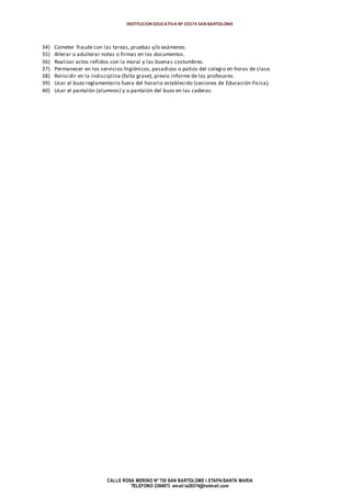 INSTITUCION EDUCATIVA Nº 20374 SAN BARTOLOME
CALLE ROSA MERINO Nº 755 SAN BARTOLOME I ETAPA/SANTA MARIA
TELEFONO 2394973 email:ie20374@hotmail.com
34) Cometer fraude con las tareas, pruebas y/o exámenes.
35) Alterar o adulterar notas o firmas en los documentos.
36) Realizar actos reñidos con la moral y las buenas costumbres.
37) Permanecer en los servicios higiénicos, pasadizos o patios del colegio en horas de clase.
38) Reincidir en la indisciplina (falta grave), previo informe de los profesores.
39) Usar el buzo reglamentario fuera del horario establecido (sesiones de Educación Física).
40) Usar el pantalón (alumnos) y o pantalón del buzo en las caderas.
 