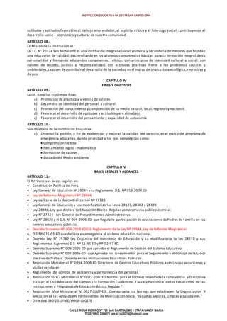 INSTITUCION EDUCATIVA Nº 20374 SAN BARTOLOME
CALLE ROSA MERINO Nº 755 SAN BARTOLOME I ETAPA/SANTA MARIA
TELEFONO 2394973 email:ie20374@hotmail.com
actitudes y aptitudes favorables al trabajo emprendedor, al espíritu crítico y al liderazgo social, contribuyendo al
desarrollo socio – económico y cultural de nuestra comunidad.
ARTÍCULO 08.-
La Misión de la institución es:
La I.E. N° 20374 San Bartolomé es una institución integrada inicial,primaria y secundaria de menores que brindan
una educación de calidad, desarrollando en los alumnos competencias básicas para la formación integral de su
personalidad y formando educandos competentes, críticos, con principios de identidad cultural y social , con
valores de respeto, justicia y responsabilidad, con actitudes positivas frente a los problemas sociales y
ambientales,capaces decontribuir al desarrollo de la sociedad en el marco de una cultura ecológica, recreativa y
de paz.
CAPÍTULO IV
FINES Y OBJETIVOS
ARTÍCULO 09.-
La I.E. tiene los siguientes fines:
a) Promoción de practica y vivencia de valores
b) Desarrollo de identidad del personal y cultural.
c) Promoción del conocimiento y comprensión de su medio natural, local, regional y nacional.
d) Favorecer el desarrollo de aptitudes y actitudes para el trabajo.
e) Favorecer el desarrollo del pensamiento y capacidad de autonomía
ARTÍCULO 10.-
Son objetivos de la Institución Educativa:
a) Orientar la gestión, a fin de modernizar y mejorar la calidad del servicio, en el marco del programa de
emergencia educativa, dando prioridad a los ejes estratégicos como:
 Comprensión lectora
 Pensamiento lógico - matemático
 Formación de valores.
 Cuidado del Medio ambiente.
CAPÍTULO V
BASES LEGALES Y ALCANCES
ARTÍCULO 11.-
El R.I. tiene sus bases legales en:
 Constitución Política del Perú.
 Ley General de Educación No 28044 y su Reglamento D.S. Nº 013-2004 ED
 Ley de Reforma Magisterial No 29944
 Ley de bases de la descentralización Nº 27783
 Ley General de Educación y sus modificatorias las leyes 28123, 28302 y 28329
 Ley 28988, Ley que declara la Educación Básica Regular como servicio público esencial.
 Ley N° 27444 - Ley General de Procedimientos Administrativos
 Ley N° 28628 y el D.S. N° 004-2006-ED que Regula la participación deAsociaciones dePadres de Familia en los
centros educativos públicos.
 Decreto Supremo Nº 004-2013-EDD.S. Reglamento de la Ley Nº 29944, Ley de Reforma Magisterial
 D.S Nº 021-03-ED que declara en emergencia el sistema educativo nacional.
 Decreto Ley N° 25782 Ley Orgánica del ministerio de Educación y su modificatoria la ley 28510 y sus
Reglamentos Supremos D.S. Nº 51-95 ED y Nº 02-97 ED.
 Decreto Supremo N° 009-2005 ED que aprueba el Reglamento de Gestión del Sistema Educativo.
 Decreto Supremo N° 008-2006-ED que Aprueba los Lineamientos para el Seguimiento y el Control de la Labor
Efectiva de Trabajo Docente en las Instituciones Educativas Públicas.
 Resolución Ministerial N° 0394-2008-ED Directores de Centros Educativos Públicos autorizaran excursiones y
visitas escolares.
 Reglamento de control de asistencia y permanencia del personal .
 Resolución Vice - Ministerial N° 0022-2007ED Normas para el Fortalecimiento de la convivencia y Disciplina
Escolar, el Uso Adecuado del Tiempo y la Formación Ciudadana , Cívica y Patriótica de los Estudiantes de las
Instituciones y Programas de Educación Básica Regulas “.
 Resolución Vice Ministerial N° 0017-2007-ED. Que aprueba las Normas que establecen la Organización Y
ejecución de las Actividades Permanentes de Movilización Social “Escuelas Seguras, Limpias y Saludables.”
 Directiva 040-2010-ME/VMGP-DIGETE
 