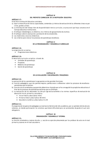 INSTITUCION EDUCATIVA Nº 20374 SAN BARTOLOME
CALLE ROSA MERINO Nº 755 SAN BARTOLOME I ETAPA/SANTA MARIA
TELEFONO 2394973 email:ie20374@hotmail.com
CAPÍTULO IX
DEL PROYECTO CURRICULAR DE LA INSTITUCIÓN EDUCATIVA
ARTÍCULO 17.-
El PCI de la Institución Educativa considera:
a) Que la diversificación de las capacidades, contenidos y criterios de evaluación de las diferentes áreas es por
ciclos, grados y áreas.
b) La distribución del tiempo libre de disponibilidad ó tercio curricular, se procurará que haya consenso en el
Consejo educativo Institucional.
c) El enfoque metodológico, la didáctica, los criterios de agrupamiento de alumnos.
d) El enfoque sobre la evaluación y promoción de los estudiantes.
e) Los materiales y recursos didácticos.
f) Los criterios para revisar los procesos de aprendizaje-enseñanza.
CAPÍTULO X
DE LA PROGRAMACIÓN Y DESARROLLO CURRICULAR
ARTÍCULO 18.-
La programación se realiza:
 Programaciones didácticas
ARTÍCULO 19.-
El desarrollo curricular se realiza a través de:
 Unidades de aprendizaje.
 Proyectos.
 Módulos de aprendizaje
 Sesión de aprendizaje
CAPÍTULO XI
DE LA EVALUACIÓN Y RECUPERACIÓN PEDAGÓGICA
ARTÍCULO 20.-
La evaluación de los aprendizajes lo agrupamos en dos grandes funciones:
a) Función pedagógica; que nos permite mejorar, perfeccionar o reflexionar sobre los procesos de enseñanza -
aprendizaje que se evalúan.
b) Función social-acreditativa;quepermite determinar el grado que se ha conseguido los propósitos educativos al
final de los procesos de aprendizaje de forma que se certifique.
c) La evaluación de los educandos se ciñe y/o rige exclusivamente a las normas específicas de evaluación de
educación inicial, primaria y secundaria.
 Inicial literal y descriptiva: A-B-C
 Primaria literal y descriptiva: AD-A-B-C
 Secundaria numérica y descriptiva: 0 a 20
ARTÍCULO 21.-
El programa de recuperación pedagógica serealizará al término del año académico, por un período mínimo de seis
semanas, en donde participarán los alumnos que tienen dificultad para ser promovidos de grado el cual será
obligatorio.
CAPÍTULO XII
ORGANIZACIÓN Y DESARROLLO TUTORIAL
ARTÍCULO 22.-
La función orientadora y tutores de año y sección es ejercida plenamente por los profesor de aula en el nivel
primaria y tutores en el nivel secundaria.
 