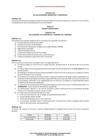 INSTITUCION EDUCATIVA Nº 20374 SAN BARTOLOME
CALLE ROSA MERINO Nº 755 SAN BARTOLOME I ETAPA/SANTA MARIA
TELEFONO 2394973 email:ie20374@hotmail.com
CAPÍTULO XVI
DE LAS ACTIVIDADES RECREATIVAS Y DEPORTIVAS
CAPÍTULO 30.-
La Institución Educativa promoverá y desarrollará actividades de recreación deportiva y recreación socio cultural,
complementarias de los aprendizajes del arte y del deporte.
TÍTULO IV
GESTIÓN INSTITUCIONAL
CAPÍTULO XVII
DE LA GESTIÓN, DE LA MATRÍCULA Y HORARIO DEL PERSONAL
ARTÍCULO 31.-
Constituyen instrumentos de gestión de la institución los siguientes documentos:
a) Proyecto Educativo Institucional (PEI)
b) Proyecto Curricular del Centro(PCI)
c) Plan Anual de Trabajo para la Mejora de los Aprendizajes (PATMA)
d) Reglamento Interno(RI)
e) Informe de Gestión Anual
f) Cuadro para Asignación de Personal (CAP)
g) Cuadro de Distribución de Secciones y Horas de clase
h) Inventario de Bienes y patrimonio de la institución
ARTÍCULO 32.-
Para la matrícula, ratificación, traslados se dan los siguientes pasos:
a) El niño (a) ingresa al nivel inicial al cumplir 04 años de edad hasta el 31 de marzo del inicio del año
escolar.
b) El niño (a) ingresa al primer grado de primaria al cumplir 06 años de edad hasta el 31 de marzo del inicio
del año escolar.
c) Sin embargo el director facilitará excepcionalmentela matrícula hasta el 30 de junio a aquellos alumnos
que han realizado inicial, 3,4 y/o5.
d) Al momento de la matrícula deambos niveles se requiere la presencia del padre, madre o apoderado y la
presentación de la partida de nacimiento original del niño (a) y/o copia del DNI. En caso de no contar con
los documentos señalados no es impedimento para la matrícula; se otorgara un plazo de 60 días previo
compromiso del padre y/o apoderado.
e) La ratificación de matrícula del 2º al 6to grado de Educación Primaria y de 2º a 5º Año de Secundaria es
AUTOMÁTICA. Previa presencia del Padre y/o apoderado.
f) Los adolescentes ingresan al 1er año de secundaria, previa verificación de sus documentos del Nivel
Primario 1º al 6º grado y no tener más de 15 años.
g) Los requisitos para traslado de matrícula será:
 Ficha única de matrícula con el código correspondiente del alumno.
 Partida de Nacimiento y/o DNI
 Certificado de Estudios de los años anteriores.
 Los traslados proceden hasta la finalización del II Trimestre (con informe académico del trimestre
anterior del año escolar correspondiente).
ARTÍCULO 33.-
El horario de trabajo es de lunes a viernes, estableciéndose el siguiente horario por turno para el personal
docente:
TURNO ENTRADA SALIDA
Turno de mañana 07:45 AM 12:45 PM
Turno tarde 12:50 PM 06:30 PM
 