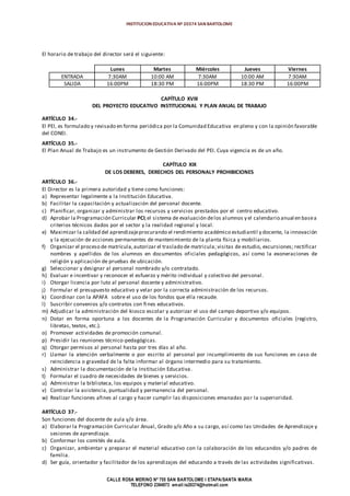 INSTITUCION EDUCATIVA Nº 20374 SAN BARTOLOME
CALLE ROSA MERINO Nº 755 SAN BARTOLOME I ETAPA/SANTA MARIA
TELEFONO 2394973 email:ie20374@hotmail.com
El horario de trabajo del director será el siguiente:
Lunes Martes Miércoles Jueves Viernes
ENTRADA 7:30AM 10:00 AM 7:30AM 10:00 AM 7:30AM
SALIDA 16:00PM 18:30 PM 16:00PM 18:30 PM 16:00PM
CAPÍTULO XVIII
DEL PROYECTO EDUCATIVO INSTITUCIONAL Y PLAN ANUAL DE TRABAJO
ARTÍCULO 34.-
El PEI, es formulado y revisado en forma periódica por la Comunidad Educativa en pleno y con la opinión favorable
del CONEI.
ARTÍCULO 35.-
El Plan Anual de Trabajo es un instrumento de Gestión Derivado del PEI. Cuya vigencia es de un año.
CAPÍTULO XIX
DE LOS DEBERES, DERECHOS DEL PERSONALY PROHIBICIONES
ARTÍCULO 36.-
El Director es la primera autoridad y tiene como funciones:
a) Representar legalmente a la Institución Educativa.
b) Facilitar la capacitación y actualización del personal docente.
c) Planificar, organizar y administrar los recursos y servicios prestados por el centro educativo.
d) Aprobar la Programación Curricular PCI;el sistema de evaluación delos alumnos y el calendario anual en basea
criterios técnicos dados por el sector y la realidad regional y local.
e) Maximizar la calidad del aprendizajeprocurando el rendimiento académico estudiantil y docente, la innovación
y la ejecución de acciones permanentes de mantenimiento de la planta física y mobiliarios.
f) Organizar el proceso de matrícula,autorizar el traslado de matricula; visitas de estudio, excursiones; rectificar
nombres y apellidos de los alumnos en documentos oficiales pedagógicos, así como la exoneraciones de
religión y aplicación de pruebas de ubicación.
g) Seleccionar y designar al personal nombrado y/o contratado.
h) Evaluar e incentivar y reconocer el esfuerzo y mérito individual y colectivo del personal.
i) Otorgar licencia por luto al personal docente y administrativo.
j) Formular el presupuesto educativo y velar por la correcta administración de los recursos.
k) Coordinar con la APAFA sobre el uso de los fondos que ella recaude.
l) Suscribir convenios y/o contratos con fines educativos.
m) Adjudicar la administración del kiosco escolar y autorizar el uso del campo deportivo y/o equipos.
n) Dotar en forma oportuna a los docentes de la Programación Curricular y documentos oficiales (registro,
libretas, textos, etc.).
o) Promover actividades de promoción comunal.
p) Presidir las reuniones técnico-pedagógicas.
q) Otorgar permisos al personal hasta por tres días al año.
r) Llamar la atención verbalmente o por escrito al personal por incumplimiento de sus funciones en caso de
reincidencia o gravedad de la falta informar al órgano intermedio para su tratamiento.
s) Administrar la documentación de la Institución Educativa.
t) Formular el cuadro de necesidades de bienes y servicios.
u) Administrar la biblioteca, los equipos y material educativo.
v) Controlar la asistencia, puntualidad y permanencia del personal.
w) Realizar funciones afines al cargo y hacer cumplir las disposiciones emanadas por la superioridad.
ARTÍCULO 37.-
Son funciones del docente de aula y/o área.
a) Elaborar la Programación Curricular Anual, Grado y/o Año a su cargo, así como las Unidades de Aprendizaje y
sesiones de aprendizaje.
b) Conformar los comités de aula.
c) Organizar, ambientar y preparar el material educativo con la colaboración de los educandos y/o padres de
familia.
d) Ser guía, orientador y facilitador de los aprendizajes del educando a través de las actividades significativas.
 