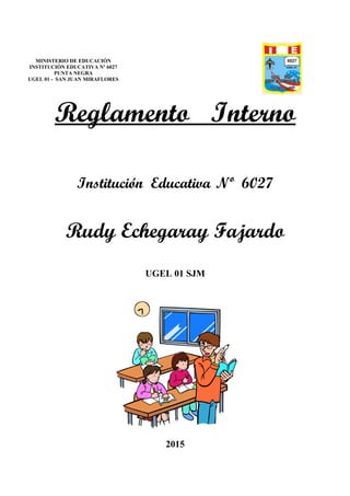 Reglamento Interno
Institución Educativa Nº 6027
Rudy Echegaray Fajardo
UGEL 01 SJM
2015
MINISTERIO DE EDUCACIÓN
INSTITUCIÓN EDUCATIVA Nº 6027
PUNTA NEGRA
UGEL 01 - SAN JUAN MIRAFLORES
 