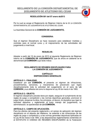 REGLAMENTO DE LA COMISIÓN DEPARTAMENTAL DE
JUZGAMIENTO DE ATLETISMO DEL CESAR
RESOLUCIÓN 001 del 07 enero de2013
Por la cual se acoge el Reglamento de Régimen Interno de la DE LA COMISIÓN
DEPARTAMENTAL DE JUZGAMIENTO DE ATLETISMO DEL CESAR.
La Asamblea General de la COMISIÓN DE JUZGAMIENTO,
CONSIDERA:
Que el régimen Disciplinario se hace necesario para establecer medidas y
controles para el normal curso y el mejoramiento de las actividades del
juzgamiento a nivel local.
RESUELVE:
Adoptar a partir del 10 de enero de 2013 el siguiente Reglamento de Régimen
Interno de la COMISIÓN DE JUZGAMIENTO, que de ahora en adelante se le
denominará LA COMISIÓN cuyo texto indica:
REGLAMENTO DE RÉGIMEN DISCIPLINARIO PARA
LA COMISIÓN DE JUZGAMIENTO
CAPÍTULO I
DISPOSICIONES GENERALES
ARTÍCULO 1.- FINALIDAD.
Establecer por LA COMISIÓN, el presente un régimen de infracciones,
procedimientos, sanciones, y mecanismos de prevención que regirá
disciplinariamente toda la actividad del Juzgamiento en el seno de LA
COMISIÓN y sus afiliados tal como lo dispone la Ley 49 de marzo 4 de 1993.
ARTÍCULO 2.- OBJETO.
El régimen disciplinario previsto tiene por objeto, asegurar el cumplimiento de las
reglas de juego o competición y las normas deportivas generales; promover el
juego limpio; preservar la ética, los principios, el decoro, la disciplina que rigen la
actividad deportiva y reglamentar el buen manejo del juzgamiento, su
administración, la operatividad de LA COMISIÓN.
ARTÍCULO 3.- CAMPO DE APLICACIÓN.
Para los efectos del presente reglamento y el campo de aplicación del régimen
disciplinario en el deporte del Atletismo, se extiende a las infracciones de las
reglas de juego o competición y a las normas generales deportivas tipificadas en
la Ley 49 de marzo 4 de 1993, a las disposiciones reglamentarias contenidas en
el ESTATUTO O CÓDIGO DE RÉGIMEN DISCIPLINARIO de la Federación
 