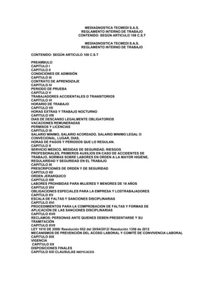 MEDIAGNOSTICA TECMEDI S.A.S. 
REGLAMENTO INTERNO DE TRABAJO 
CONTENIDO: SEGÚN ARTICULO 108 C.S.T 
MEDIAGNOSTICA TECMEDI S.A.S. 
REGLAMENTO INTERNO DE TRABAJO 
CONTENIDO: SEGÚN ARTICULO 108 C.S.T 
PREAMBULO 
CAPITULO I 
CAPITULO II 
CONDICIONES DE ADMISIÓN 
CAPITULO III 
CONTRATO DE APRENDIZAJE 
CAPITULO IV 
PERIODO DE PRUEBA 
CAPITULO V 
TRABAJADORES ACCIDENTALES O TRANSITORIOS 
CAPITULO VI 
HORARIO DE TRABAJO 
CAPITULO VII 
HORAS EXTRAS Y TRABAJO NOCTURNO 
CAPITULO VIII 
DIAS DE DESCANSO LEGALMENTE OBLIGATORIOS 
VACACIONES REMUNERADAS 
PERMISOS Y LICENCIAS 
CAPITULO IX 
SALARIO MINIMO, SALARIO ACORDADO, SALARIO MINIMO LEGAL O 
CONVECIONAL, LUGAR, DIAS, 
HORAS DE PAGOS Y PERIODOS QUE LO REGULAN. 
CAPITULO X 
SERVICIO MEDICO, MEDIDAS DE SEGURIDAD, RIESGOS 
PROFESIONALES, PRIMEROS AUXILIOS EN CASO DE ACCIDENTES DE 
TRABAJO, NORMAS SOBRE LABORES EN ORDEN A LA MAYOR HIGIENE, 
REGULARIDAD Y SEGURIDAD EN EL TRABAJO 
CAPITULO XI 
PRESCRIPCIONES DE ORDEN Y DE SEGURIDAD 
CAPITULO XII 
ORDEN JERARQUICO 
CAPITULO XIII 
LABORES PROHIBIDAS PARA MUJERES Y MENORES DE 18 AÑOS 
CAPITULO XIV 
OBLIGACIONES ESPECIALES PARA LA EMPRESA Y LOSTRABAJADORES 
CAPITULO XV 
ESCALA DE FALTAS Y SANCIONES DISCIPLINARIAS 
CAPITULO XVI 
PROCEDIMIENTOS PARA LA COMPROBACION DE FALTAS Y FORMAS DE 
APLICACIÓN DE LAS SANCIONES DISCIPLINARIAS 
CAPITULO XVII 
RECLAMOS: PERSONAS ANTE QUIENES DEBEN PRESENTARSE Y SU 
TRAMITACIÓN 
CAPITULO XVII 
LEY 1010 DE 2006/ Resolución 652 del 30/04/2012/ Resolución 1356 de 2012 
MECANISMOS DE PREVENCIÓN DEL ACOSO LABORAL Y COMITÉ DE CONVIVENCIA LABORAL 
CAPITULO XIX 
VIGENCIA 
CAPITULO XX 
DISPOSICIONES FINALES 
CAPITULO XXI CLAUSULAS INEFICACES 
 