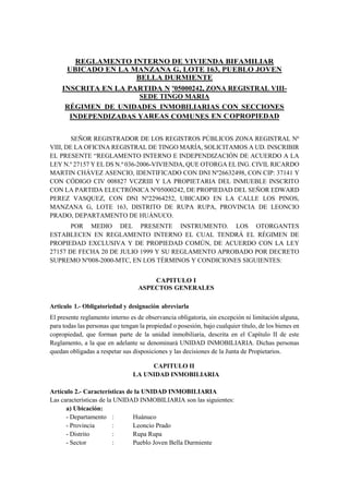 REGLAMENTO INTERNO DE VIVIENDA BIFAMILIAR
UBICADO EN LA MANZANA G, LOTE 163, PUEBLO JOVEN
BELLA DURMIENTE
INSCRITA EN LA PARTIDA N º05000242, ZONA REGISTRAL VIII-
SEDE TINGO MARIA
RÉGIMEN DE UNIDADES INMOBILIARIAS CON SECCIONES
INDEPENDIZADAS YAREAS COMUNES EN COPROPIEDAD
SEÑOR REGISTRADOR DE LOS REGISTROS PÚBLICOS ZONA REGISTRAL Nº
VIII, DE LA OFICINA REGISTRAL DE TINGO MARÍA, SOLICITAMOS A UD. INSCRIBIR
EL PRESENTE “REGLAMENTO INTERNO E INDEPENDIZACIÓN DE ACUERDO A LA
LEY N.º 27157 Y EL DS N.º 036-2006-VIVIENDA, QUE OTORGA EL ING. CIVIL RICARDO
MARTIN CHÁVEZ ASENCIO, IDENTIFICADO CON DNI Nº26632498, CON CIP: 37141 Y
CON CÓDIGO CIV 008827 VCZRIII Y LA PROPIETARIA DEL INMUEBLE INSCRITO
CON LA PARTIDA ELECTRÓNICA Nº05000242, DE PROPIEDAD DEL SEÑOR EDWARD
PEREZ VASQUEZ, CON DNI Nº22964252, UBICADO EN LA CALLE LOS PINOS,
MANZANA G, LOTE 163, DISTRITO DE RUPA RUPA, PROVINCIA DE LEONCIO
PRADO, DEPARTAMENTO DE HUÁNUCO.
POR MEDIO DEL PRESENTE INSTRUMENTO. LOS OTORGANTES
ESTABLECEN EN REGLAMENTO INTERNO EL CUAL TENDRÁ EL RÉGIMEN DE
PROPIEDAD EXCLUSIVA Y DE PROPIEDAD COMÚN, DE ACUERDO CON LA LEY
27157 DE FECHA 20 DE JULIO 1999 Y SU REGLAMENTO APROBADO POR DECRETO
SUPREMO Nº008-2000-MTC, EN LOS TÉRMINOS Y CONDICIONES SIGUIENTES:
CAPITULO I
ASPECTOS GENERALES
Articulo 1.- Obligatoriedad y designación abreviarla
El presente reglamento interno es de observancia obligatoria, sin excepción ni limitación alguna,
para todas las personas que tengan la propiedad o posesión, bajo cualquier título, de los bienes en
copropiedad, que forman parte de la unidad inmobiliaria, descrita en el Capítulo II de este
Reglamento, a la que en adelante se denominará UNIDAD INMOBILIARIA. Dichas personas
quedan obligadas a respetar sus disposiciones y las decisiones de la Junta de Propietarios.
CAPITULO II
LA UNIDAD INMOBILIARIA
Artículo 2.- Características de la UNIDAD INMOBILIARIA
Las características de la UNIDAD INMOBILIARIA son las siguientes:
a) Ubicación:
- Departamento : Huánuco
- Provincia : Leoncio Prado
- Distrito : Rupa Rupa
- Sector : Pueblo Joven Bella Durmiente
 