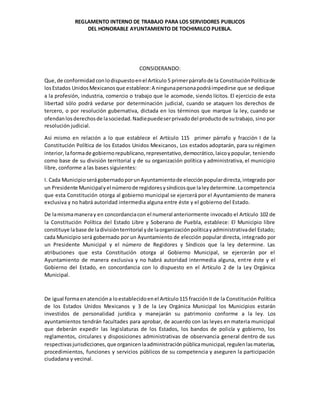 REGLAMENTO INTERNO DE TRABAJO PARA LOS SERVIDORES PUBLICOS
DEL HONORABLE AYUNTAMIENTO DE TOCHIMILCO PUEBLA.
CONSIDERANDO:
Que,de conformidad conlodispuestoenel Artículo 5 primerpárrafode la ConstituciónPolíticade
losEstados UnidosMexicanosque establece:A ningunapersonapodráimpedirse que se dedique
a la profesión, industria, comercio o trabajo que le acomode, siendo lícitos. El ejercicio de esta
libertad sólo podrá vedarse por determinación judicial, cuando se ataquen los derechos de
tercero, o por resolución gubernativa, dictada en los términos que marque la ley, cuando se
ofendanlosderechosde lasociedad.Nadiepuedeserprivadodel productode sutrabajo, sino por
resolución judicial.
Así mismo en relación a lo que establece el Artículo 115 primer párrafo y fracción I de la
Constitución Política de los Estados Unidos Mexicanos, Los estados adoptarán, para su régimen
interior,laformade gobiernorepublicano,representativo,democrático,laicoypopular, teniendo
como base de su división territorial y de su organización política y administrativa, el municipio
libre, conforme a las bases siguientes:
I. Cada MunicipioserágobernadoporunAyuntamientode elecciónpopulardirecta,integrado por
un Presidente Municipalyel númerode regidoresysíndicosque laleydetermine.Lacompetencia
que esta Constitución otorga al gobierno municipal se ejercerá por el Ayuntamiento de manera
exclusiva y no habrá autoridad intermedia alguna entre éste y el gobierno del Estado.
De lamismamaneray en concordanciacon el numeral anteriormente invocado el Artículo 102 de
la Constitución Política del Estado Libre y Soberano de Puebla, establece: El Municipio libre
constituye labase de ladivisiónterritorial yde laorganizaciónpolíticayadministrativadel Estado;
cada Municipio será gobernado por un Ayuntamiento de elección popular directa, integrado por
un Presidente Municipal y el número de Regidores y Síndicos que la ley determine. Las
atribuciones que esta Constitución otorga al Gobierno Municipal, se ejercerán por el
Ayuntamiento de manera exclusiva y no habrá autoridad intermedia alguna, entre éste y el
Gobierno del Estado, en concordancia con lo dispuesto en el Artículo 2 de la Ley Orgánica
Municipal.
De igual formaenatencióna loestablecidoenel Artículo115 fracciónII de la Constitución Política
de los Estados Unidos Mexicanos y 3 de la Ley Orgánica Municipal los Municipios estarán
investidos de personalidad jurídica y manejarán su patrimonio conforme a la ley. Los
ayuntamientos tendrán facultades para aprobar, de acuerdo con las leyes en materia municipal
que deberán expedir las legislaturas de los Estados, los bandos de policía y gobierno, los
reglamentos, circulares y disposiciones administrativas de observancia general dentro de sus
respectivasjurisdicciones,que organicenlaadministraciónpúblicamunicipal,regulenlasmaterias,
procedimientos, funciones y servicios públicos de su competencia y aseguren la participación
ciudadana y vecinal.
 