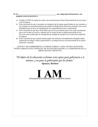 14. Yo ___________________________________________ me comprometo firmemente y sin
    ninguna excusa ni pretexto a:

   a) Cumplir al 100% las reglas las cuales son necesarias para el buen funcionamiento de mis clases
      y de la empresa.
   b) Estar consciente de que si incumplo en cualquiera de las reglas especificadas en este contrato se
      me levantara un acta administrativa que tendré la obligación de firmar por enterado. Esto con la
      finalidad de que se lleve un expediente de mi comportamiento ético y profesional.
   c) Estar consciente de que hay ciertas faltas que son excesivamente graves las cuales ocasionaran
      que se me levante un escrito y además este en riesgo de que la empresa prescinda de mis
      servicios como colaborador al considerárseme incapaz de cumplir con el control de calidad de
      la empresa.
   d) Estar consciente de que cuando amerite pagar una multa por incumplimiento (llegadas tardes,
      suspensión de trabajo o faltas injustificadas a su trabajo) esta me será descontada de mi salario
      quincenal o semanal.

   ACEPTO Y ME COMPROMETO A CUMPLIR TODOS Y CADA UNO DE LOS PUNTOS
ESTIPULADOS EN ESTE CONTRATO. DE NO HACERLO QUEDO A LA DISPOSICION DE LA
                        DIRECCION DEL INSTITUTO.


   “El objeto de la educación es formar seres aptos para gobernarse a sí
             mismos, y no para se gobernados por los demás.”
                                       Spencer, Herbert
 