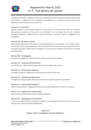 Reglamento Interno 2021
I.E.P. “San Ignacio de Loyola”
DIRECCIÓN PARQUE 14 S/N TALARA visítenos en www.siltalara.com
Oficina Principal (073) 591320
proeducasil@gmail.com
Encargadode planificar, organizar, desarrollar, monitoreary evaluar la propuestadeacompañamiento
socio afectivo y cognitivo de los estudiantes; favoreciendo una convivencia escolar positiva que
favorezca los aprendizajes de los estudiantes.
Articulo 17.- Docentes
Agente fundamental del proceso educativo, cuya misión es contribuir eficazmente en todas las
dimensiones del desarrollo humano de sus estudiantes. Por la naturaleza de su función requiere
idoneidad profesional, solvencia moral y salud mental que le permitan cuidar la integridad de los
estudiantes.
Articulo 18.- Docentes tutores
Responsables directos de la formación y acompañamiento de sus estudiantes. En los niveles inicial y
primaria lostutoressonlosdocentesde aula, desarrollándosedemanera transversaly permanente. En
el nivel de secundariay EBA, el director designalos tutoresdeaula, estableciendodoshorassemanales
de tutoría grupal.
Articulo 20.- Psicólogo(a)
Profesional encargada del acompañamiento socio emocional al estudiante.
Articulo 20.- Personal administrativo.
Conformado por: administrativo, personal de mantenimiento y de servicio.
Articulo 21.- Personal de vigilancia.
Encargados de brindar seguridad a los bienes de la institución educativa.
Articulo 22.- Auxiliares de educación.
Encargados de apoyar la labor del personal docente, brindando seguridad al estudiante.
.
Articulo 23.- Comunidad Educativa.
Órgano de participación integrado por todo el personal que labora en la institución educativa.
Articulo 24.- Organismos estudiantiles.
Conformado por el Municipio Escolar y Brigadas ecológicas.
Articulo 25.- Organigrama institucional
La estructura orgánica de la institución se refleja en el organigrama institucional, el mismo que se
adjunta como anexo del presente reglamento.
Capítulo V
Órgano Técnico Pedagógico Consejo Académico
 