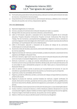 Reglamento Interno 2021
I.E.P. “San Ignacio de Loyola”
DIRECCIÓN PARQUE 14 S/N TALARA visítenos en www.siltalara.com
Oficina Principal (073) 591320
proeducasil@gmail.com
b) Formulael presupuestodela InstituciónEducativay velar por la correcta administraciónde todos
los recursos, incluyendo los recursos propios.
c) Conjuntamente con la Promotoría licita la administración de kiosco y cafeterías de la Institución
Educativa de acuerdo a las normas y disposiciones vigentes.
29.3. En lo Administrativo
a) Representa legalmente a la Institución.
b) Conoce y actualiza el inventario de la institución educativa en todos sus aspectos.
c) Maneja el libro de actas para las reuniones ordinarias y extraordinarias.
d) Lidera la formulación, ejecución y evaluación de los documentos de gestión de la institución
educativa: Proyecto Educativo Institucional, Proyecto Curricular Institucional, Plan Anual de
Trabajo, Plan de monitoreo y acompañamiento pedagógico y reglamento interno, teniendo en
cuentala integración delas tecnologíasde lainformacióny comunicaciónal procesode enseñanza
aprendizaje, con la participación de la comunidad educativa.
e) Lidera la formulación, ejecución y evaluación de los planes de trabajo de las comisiones
conformadas en la institución educativa.
f) Autoriza las visitasde estudiosy excursiones, dentrodel ámbitoregional y nacional, de acuerdo a
las normas específicas.
g) Organiza el proceso de matrícula y autoriza traslados, pruebas de ubicación y exoneración de las
asignaturas de Religión y Educación Física.
h) Estimula o sanciona, según sea el caso a los alumnos de la Institución Educativa de conformidad
con lo normado en el presente Reglamento y normas vigentes.
i) Estimula al personal a su cargo por acciones extraordinarias tanto en cumplimiento de sus
funciones comoen otras queredunde en beneficio del educando, de la InstituciónEducativao de
la comunidad. En casos sobresalientes proponer a la UGEL Talara para su reconocimiento por
Resolución Directoral.
j) Llama la atención verbal o escrita al personal, por incumplimiento de funciones. En caso de
reincidencia o gravedad de falta sancionar de acuerdo a sus funciones que le corresponde.
k) Supervisar y evaluar las actividades administrativas.
l) Organiza y preside los diferentes comités y comisiones de trabajo correspondiente al presente y
próximo año escolar.
m) Organiza el proceso de matrícula, autorizar traslados de matrícula y expedir certificados de
estudio. Dentrode lo normativo, aprobarlasnóminasy actas, rectificar nombresy apellidosde los
alumnosen documentosoficiales, exonerar de asignaturas y autorización, en cualquier momento
del año.
n) Brinda facilidades a todo el personal de la InstituciónEducativapara su buen desempeño laboral.
o) Evalúa, incentiva y reconoce el esfuerzo y mérito individual y colectivo del personal. En caso de
unaevaluaciónnegativa, adoptarmedidascorrectivas segúnlo dispuestoporlasnormasvigentes.
p) Propone al órgano intermedio las licencias, de acuerdo a las normas vigentes.
q) Elabora e informa en la clausura del año escolar la memoria anual de gestión.
 